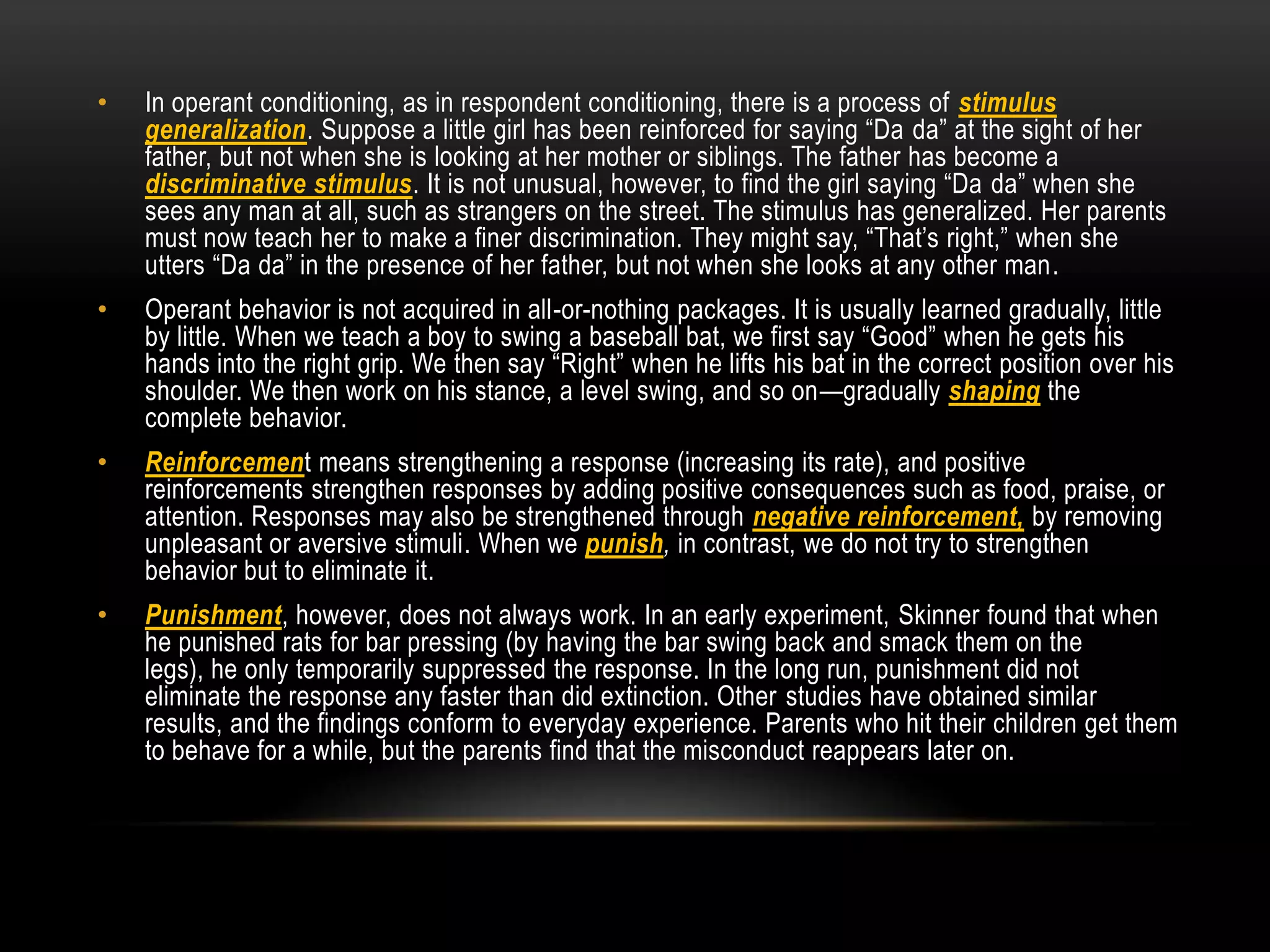 • In operant conditioning, as in respondent conditioning, there is a process of stimulus
generalization. Suppose a little girl has been reinforced for saying ―Da da‖ at the sight of her
father, but not when she is looking at her mother or siblings. The father has become a
discriminative stimulus. It is not unusual, however, to find the girl saying ―Da da‖ when she
sees any man at all, such as strangers on the street. The stimulus has generalized. Her parents
must now teach her to make a finer discrimination. They might say, ―That‘s right,‖ when she
utters ―Da da‖ in the presence of her father, but not when she looks at any other man.
• Operant behavior is not acquired in all-or-nothing packages. It is usually learned gradually, little
by little. When we teach a boy to swing a baseball bat, we first say ―Good‖ when he gets his
hands into the right grip. We then say ―Right‖ when he lifts his bat in the correct position over his
shoulder. We then work on his stance, a level swing, and so on—gradually shaping the
complete behavior.
• Reinforcement means strengthening a response (increasing its rate), and positive
reinforcements strengthen responses by adding positive consequences such as food, praise, or
attention. Responses may also be strengthened through negative reinforcement, by removing
unpleasant or aversive stimuli. When we punish, in contrast, we do not try to strengthen
behavior but to eliminate it.
• Punishment, however, does not always work. In an early experiment, Skinner found that when
he punished rats for bar pressing (by having the bar swing back and smack them on the
legs), he only temporarily suppressed the response. In the long run, punishment did not
eliminate the response any faster than did extinction. Other studies have obtained similar
results, and the findings conform to everyday experience. Parents who hit their children get them
to behave for a while, but the parents find that the misconduct reappears later on.
 