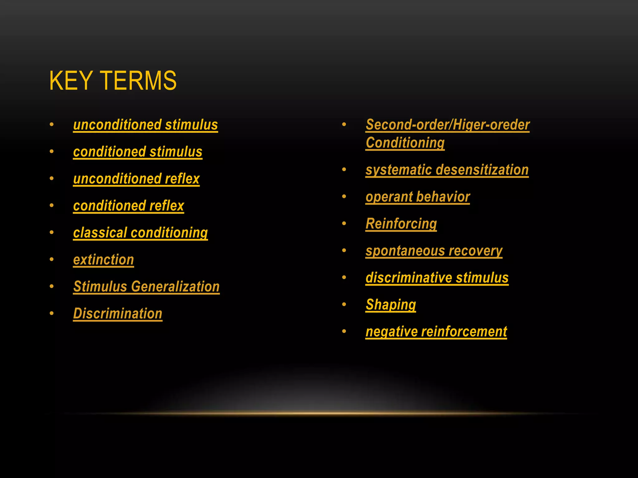 • unconditioned stimulus
• conditioned stimulus
• unconditioned reflex
• conditioned reflex
• classical conditioning
• extinction
• Stimulus Generalization
• Discrimination
• Second-order/Higer-oreder
Conditioning
• systematic desensitization
• operant behavior
• Reinforcing
• spontaneous recovery
• discriminative stimulus
• Shaping
• negative reinforcement
KEY TERMS
 
