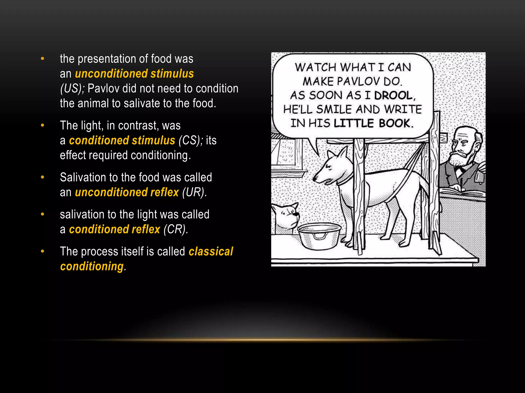 • the presentation of food was
an unconditioned stimulus
(US); Pavlov did not need to condition
the animal to salivate to the food.
• The light, in contrast, was
a conditioned stimulus (CS); its
effect required conditioning.
• Salivation to the food was called
an unconditioned reflex (UR).
• salivation to the light was called
a conditioned reflex (CR).
• The process itself is called classical
conditioning.
 
