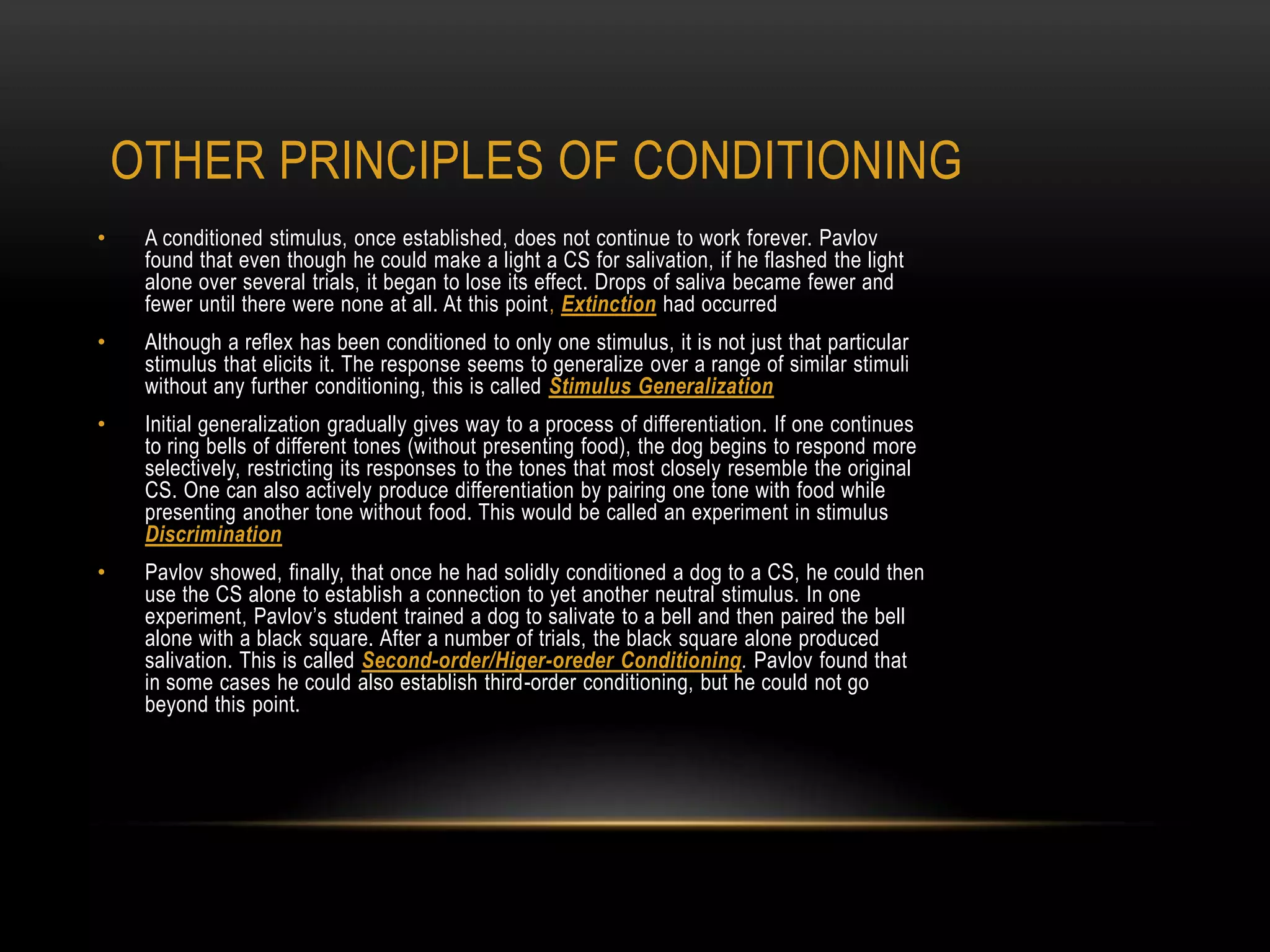 • A conditioned stimulus, once established, does not continue to work forever. Pavlov
found that even though he could make a light a CS for salivation, if he flashed the light
alone over several trials, it began to lose its effect. Drops of saliva became fewer and
fewer until there were none at all. At this point, Extinction had occurred
• Although a reflex has been conditioned to only one stimulus, it is not just that particular
stimulus that elicits it. The response seems to generalize over a range of similar stimuli
without any further conditioning, this is called Stimulus Generalization
• Initial generalization gradually gives way to a process of differentiation. If one continues
to ring bells of different tones (without presenting food), the dog begins to respond more
selectively, restricting its responses to the tones that most closely resemble the original
CS. One can also actively produce differentiation by pairing one tone with food while
presenting another tone without food. This would be called an experiment in stimulus
Discrimination
• Pavlov showed, finally, that once he had solidly conditioned a dog to a CS, he could then
use the CS alone to establish a connection to yet another neutral stimulus. In one
experiment, Pavlov‘s student trained a dog to salivate to a bell and then paired the bell
alone with a black square. After a number of trials, the black square alone produced
salivation. This is called Second-order/Higer-oreder Conditioning. Pavlov found that
in some cases he could also establish third-order conditioning, but he could not go
beyond this point.
OTHER PRINCIPLES OF CONDITIONING
 