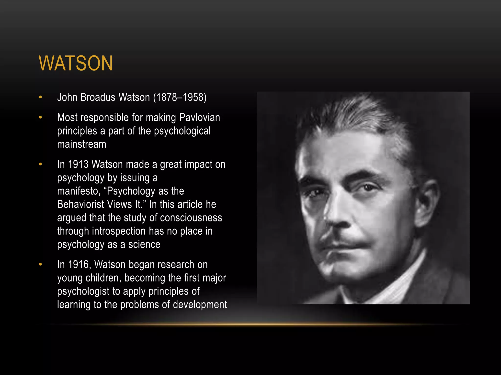 • John Broadus Watson (1878–1958)
• Most responsible for making Pavlovian
principles a part of the psychological
mainstream
• In 1913 Watson made a great impact on
psychology by issuing a
manifesto, ―Psychology as the
Behaviorist Views It.‖ In this article he
argued that the study of consciousness
through introspection has no place in
psychology as a science
• In 1916, Watson began research on
young children, becoming the first major
psychologist to apply principles of
learning to the problems of development
WATSON
 