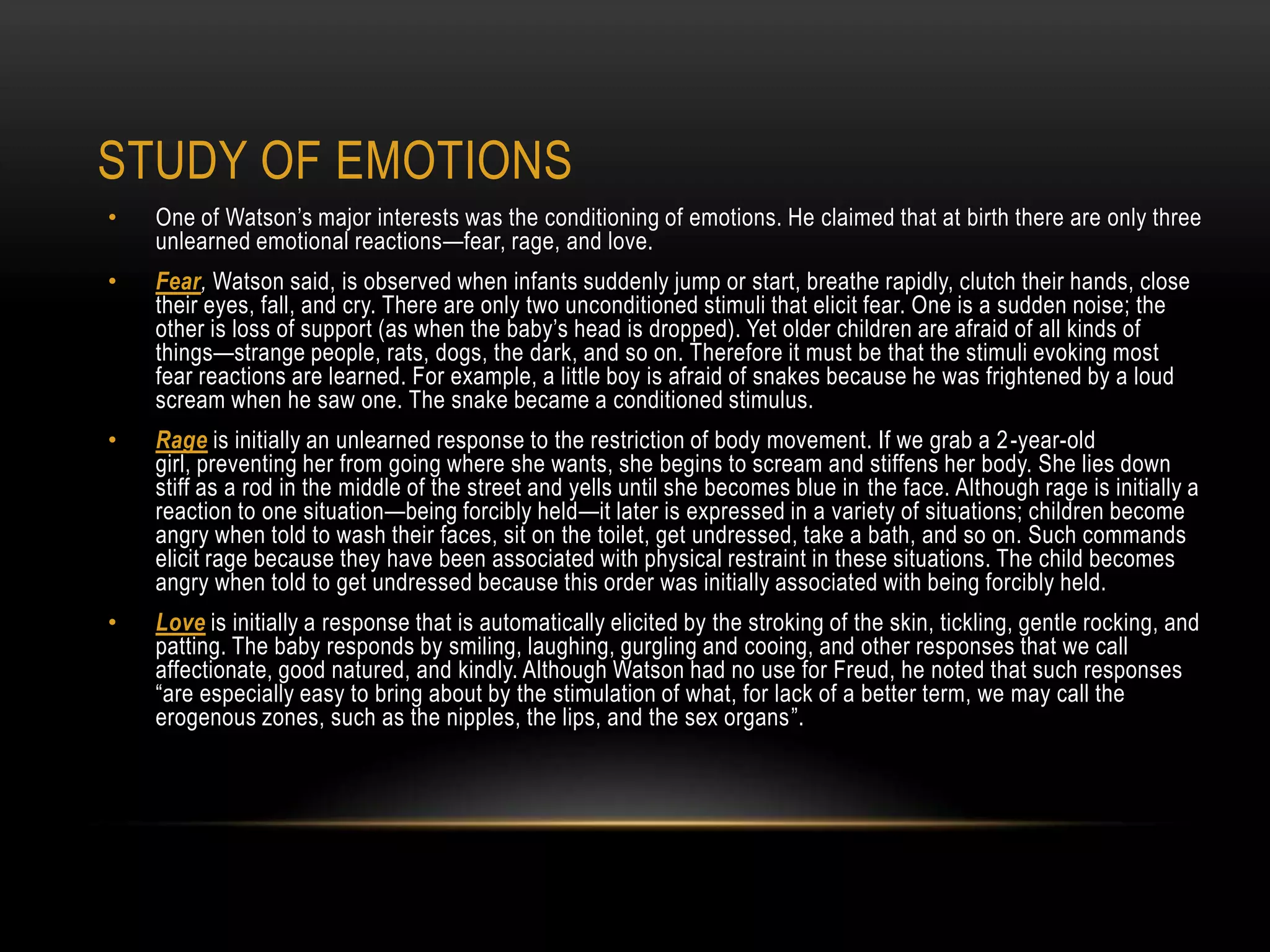 • One of Watson‘s major interests was the conditioning of emotions. He claimed that at birth there are only three
unlearned emotional reactions—fear, rage, and love.
• Fear, Watson said, is observed when infants suddenly jump or start, breathe rapidly, clutch their hands, close
their eyes, fall, and cry. There are only two unconditioned stimuli that elicit fear. One is a sudden noise; the
other is loss of support (as when the baby‘s head is dropped). Yet older children are afraid of all kinds of
things—strange people, rats, dogs, the dark, and so on. Therefore it must be that the stimuli evoking most
fear reactions are learned. For example, a little boy is afraid of snakes because he was frightened by a loud
scream when he saw one. The snake became a conditioned stimulus.
• Rage is initially an unlearned response to the restriction of body movement. If we grab a 2-year-old
girl, preventing her from going where she wants, she begins to scream and stiffens her body. She lies down
stiff as a rod in the middle of the street and yells until she becomes blue in the face. Although rage is initially a
reaction to one situation—being forcibly held—it later is expressed in a variety of situations; children become
angry when told to wash their faces, sit on the toilet, get undressed, take a bath, and so on. Such commands
elicit rage because they have been associated with physical restraint in these situations. The child becomes
angry when told to get undressed because this order was initially associated with being forcibly held.
• Love is initially a response that is automatically elicited by the stroking of the skin, tickling, gentle rocking, and
patting. The baby responds by smiling, laughing, gurgling and cooing, and other responses that we call
affectionate, good natured, and kindly. Although Watson had no use for Freud, he noted that such responses
―are especially easy to bring about by the stimulation of what, for lack of a better term, we may call the
erogenous zones, such as the nipples, the lips, and the sex organs‖.
STUDY OF EMOTIONS
 
