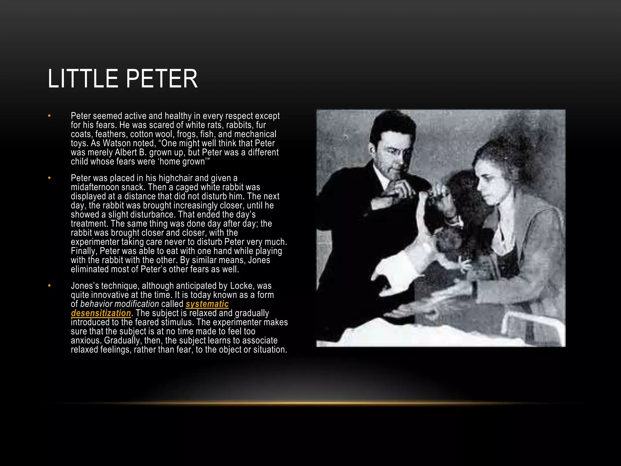• Peter seemed active and healthy in every respect except
for his fears. He was scared of white rats, rabbits, fur
coats, feathers, cotton wool, frogs, fish, and mechanical
toys. As Watson noted, ―One might well think that Peter
was merely Albert B. grown up, but Peter was a different
child whose fears were ‗home grown‘‖
• Peter was placed in his highchair and given a
midafternoon snack. Then a caged white rabbit was
displayed at a distance that did not disturb him. The next
day, the rabbit was brought increasingly closer, until he
showed a slight disturbance. That ended the day‘s
treatment. The same thing was done day after day; the
rabbit was brought closer and closer, with the
experimenter taking care never to disturb Peter very much.
Finally, Peter was able to eat with one hand while playing
with the rabbit with the other. By similar means, Jones
eliminated most of Peter‘s other fears as well.
• Jones‘s technique, although anticipated by Locke, was
quite innovative at the time. It is today known as a form
of behavior modification called systematic
desensitization. The subject is relaxed and gradually
introduced to the feared stimulus. The experimenter makes
sure that the subject is at no time made to feel too
anxious. Gradually, then, the subject learns to associate
relaxed feelings, rather than fear, to the object or situation.
LITTLE PETER
 
