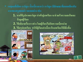 • เหตุผลที่เลือก การ์ตูน นั้นเนื่องจากว่า การ์ตูน มีลักษณะที่สอดคล้องกับ
งานของครูพอลล่า หลายอย่าง เช่น
1. หากใช้รูปภาพการ์ตูน นําเข้าสู่บทเรียน จะช่วยเร้าความสนใจและ
ดึงดูดผู้เรียน
2. ใช้อธิบายเรื่องราวต่าง โดยผู้เรียนไม่เกิดความเบื่อหน่าย
3. ใช้สรุปบทเรียน ทําให้ผู้เรียนจําเนื้อหาในบทเรียนได้ดียิ่งขึ้น
 