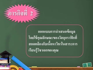 ออกแบบการนําเสนอข้อมูล
โดยใช้คุณลักษณะของวัสดุกราฟิกที่
สอดคล้องกับเนื้อหาวิชาในสาระการ
เรียนรู้วิชาเอกของคุณ
ภารกิจที่ 2
 