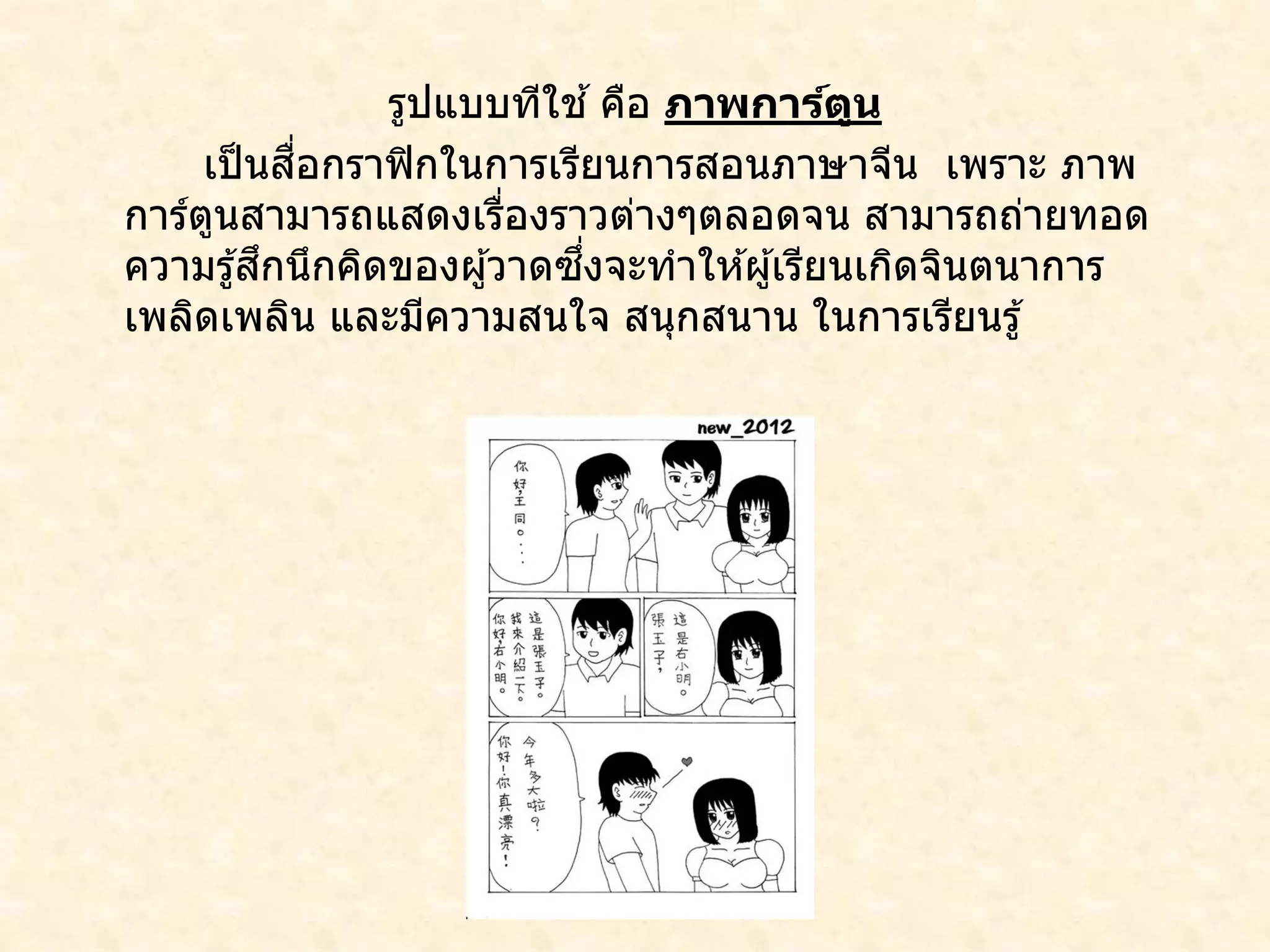 รูปแบบทีใช ้คือ ภาพการ์ตูน
เป็นสื่อกราฟิกในการเรียนการสอนภาษาจีน เพราะ ภาพ
การ์ตูนสามารถแสดงเรื่องราวต่างๆตลอดจน สามารถถ่ายทอด
ความรู้สึกนึกคิดของผู้วาดซึ่งจะทาให ้ผู้เรียนเกิดจินตนาการ
เพลิดเพลิน และมีความสนใจ สนุกสนาน ในการเรียนรู้
 