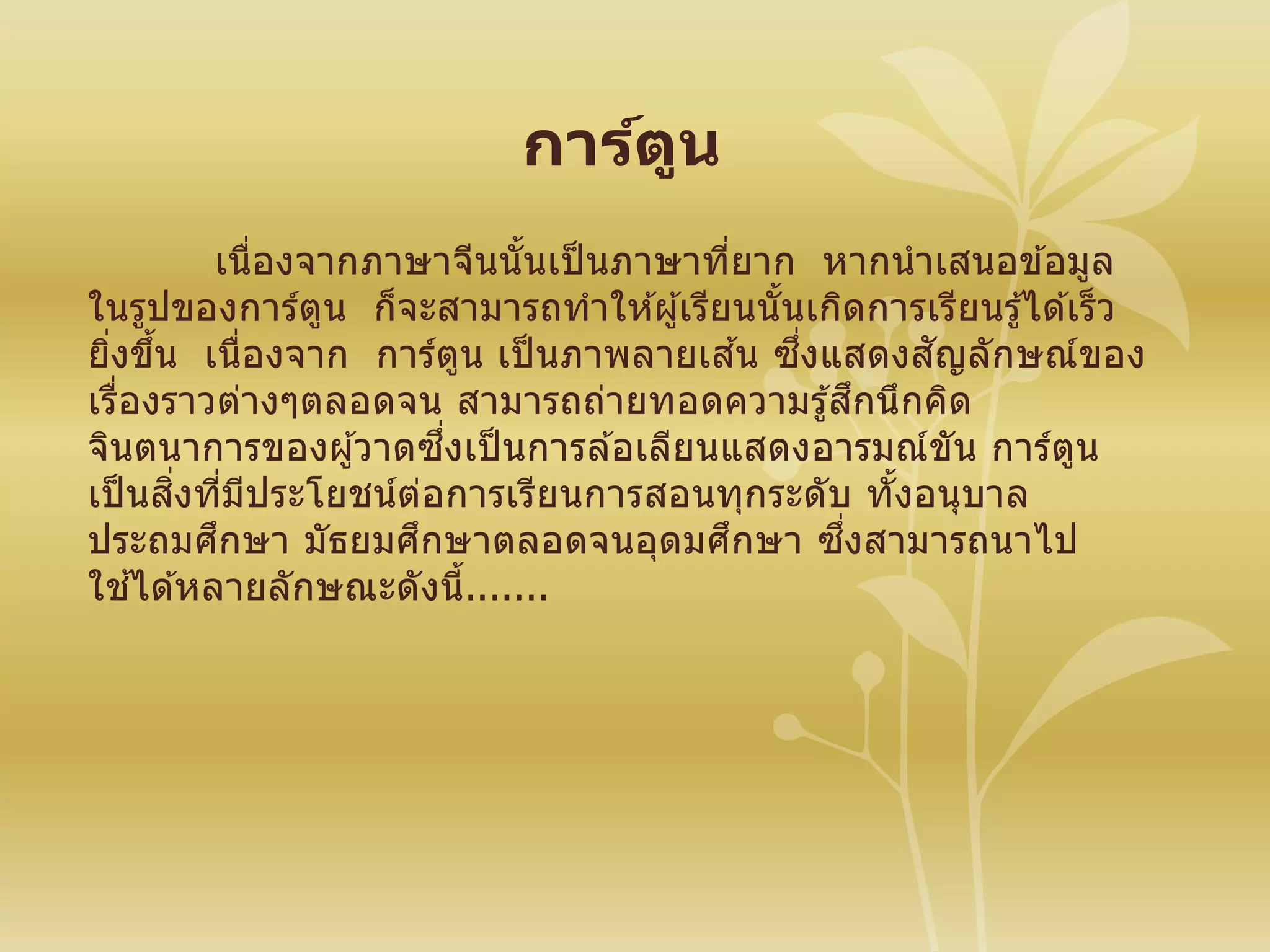 การ์ตูน
เนื่องจากภาษาจีนนั้นเป็ นภาษาที่ยาก หากนาเสนอข ้อมูล
ในรูปของการ์ตูน ก็จะสามารถทาให ้ผู้เรียนนั้นเกิดการเรียนรู ้ได ้เร็ว
ยิ่งขึ้น เนื่องจาก การ์ตูน เป็ นภาพลายเส ้น ซึ่งแสดงสัญลักษณ์ของ
เรื่องราวต่างๆตลอดจน สามารถถ่ายทอดความรู้สึกนึกคิด
จินตนาการของผู้วาดซึ่งเป็ นการล ้อเลียนแสดงอารมณ์ขัน การ์ตูน
เป็ นสิ่งที่มีประโยชน์ต่อการเรียนการสอนทุกระดับ ทั้งอนุบาล
ประถมศึกษา มัธยมศึกษาตลอดจนอุดมศึกษา ซึ่งสามารถนาไป
ใช ้ได ้หลายลักษณะดังนี้.......
 