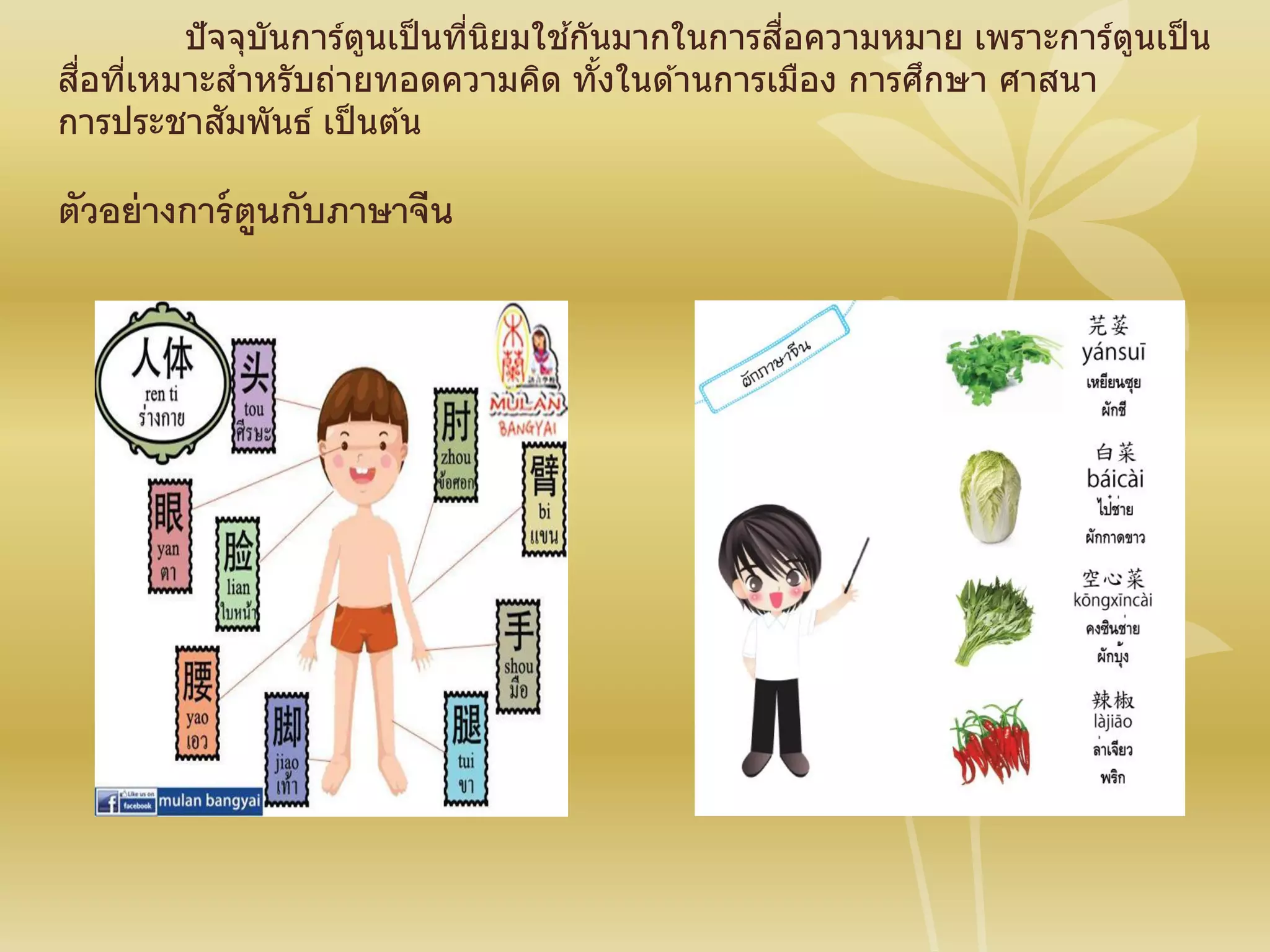 ปัจจุบันการ์ตูนเป็นที่นิยมใช ้กันมากในการสื่อความหมาย เพราะการ์ตูนเป็น
สื่อที่เหมาะสาหรับถ่ายทอดความคิด ทั้งในด ้านการเมือง การศึกษา ศาสนา
การประชาสัมพันธ์ เป็นต ้น
ตัวอย่างการ์ตูนกับภาษาจีน
 