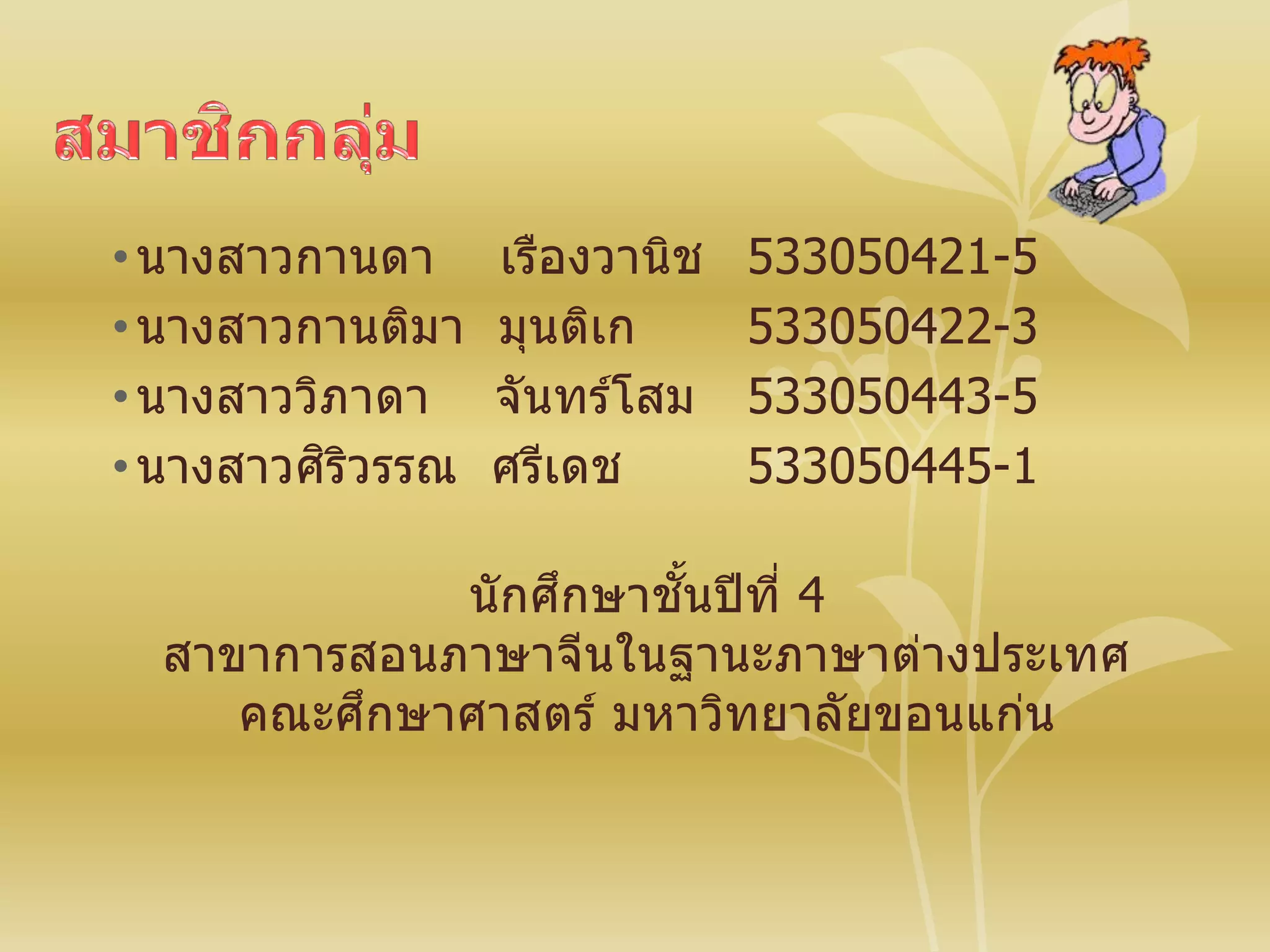 •นางสาวกานดา เรืองวานิช 533050421-5
•นางสาวกานติมา มุนติเก 533050422-3
•นางสาววิภาดา จันทร์โสม 533050443-5
•นางสาวศิริวรรณ ศรีเดช 533050445-1
นักศึกษาชั้นปีที่ 4
สาขาการสอนภาษาจีนในฐานะภาษาต่างประเทศ
คณะศึกษาศาสตร์ มหาวิทยาลัยขอนแก่น
 