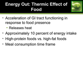 Energy Out: Thermic Effect ofEnergy Out: Thermic Effect of
FoodFood
• Acceleration of GI tract functioning in
response to food presence
• Releases heat
• Approximately 10 percent of energy intake
• High-protein foods vs. high-fat foods
• Meal consumption time frame
 