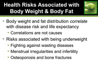 Health Risks Associated withHealth Risks Associated with
Body Weight & Body FatBody Weight & Body Fat
• Body weight and fat distribution correlate
with disease risk and life expectancy
• Correlations are not causes
• Risks associated with being underweight
• Fighting against wasting diseases
• Menstrual irregularities and infertility
• Osteoporosis and bone fractures
 