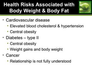 Health Risks Associated withHealth Risks Associated with
Body Weight & Body FatBody Weight & Body Fat
• Cardiovascular disease
• Elevated blood cholesterol & hypertension
• Central obesity
• Diabetes – type II
• Central obesity
• Weight gains and body weight
• Cancer
• Relationship is not fully understood
 