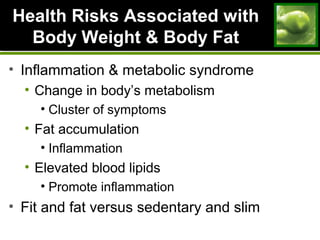 Health Risks Associated withHealth Risks Associated with
Body Weight & Body FatBody Weight & Body Fat
• Inflammation & metabolic syndrome
• Change in body’s metabolism
• Cluster of symptoms
• Fat accumulation
• Inflammation
• Elevated blood lipids
• Promote inflammation
• Fit and fat versus sedentary and slim
 