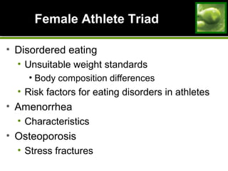 Female Athlete TriadFemale Athlete Triad
• Disordered eating
• Unsuitable weight standards
• Body composition differences
• Risk factors for eating disorders in athletes
• Amenorrhea
• Characteristics
• Osteoporosis
• Stress fractures
 