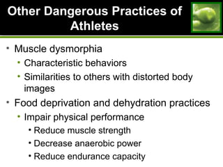 Other Dangerous Practices ofOther Dangerous Practices of
AthletesAthletes
• Muscle dysmorphia
• Characteristic behaviors
• Similarities to others with distorted body
images
• Food deprivation and dehydration practices
• Impair physical performance
• Reduce muscle strength
• Decrease anaerobic power
• Reduce endurance capacity
 