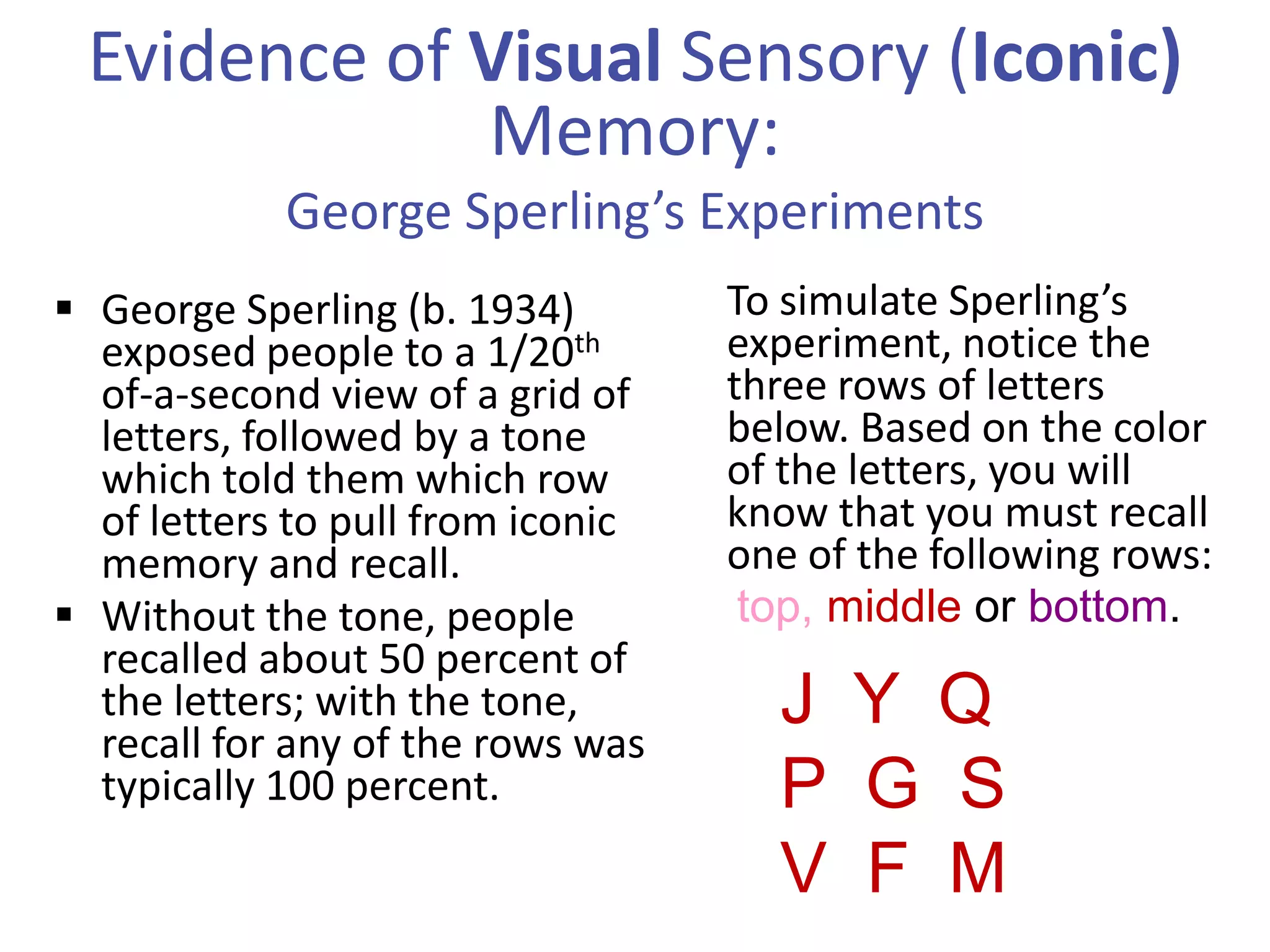 Evidence of Visual Sensory (Iconic)
Memory:
George Sperling’s Experiments
 George Sperling (b. 1934)
exposed people to a 1/20th
of-a-second view of a grid of
letters, followed by a tone
which told them which row
of letters to pull from iconic
memory and recall.
 Without the tone, people
recalled about 50 percent of
the letters; with the tone,
recall for any of the rows was
typically 100 percent.

To simulate Sperling’s
experiment, notice the
three rows of letters
below. Based on the color
of the letters, you will
know that you must recall
one of the following rows:
top, middle or bottom.

J Y Q
P G S
V F M

 