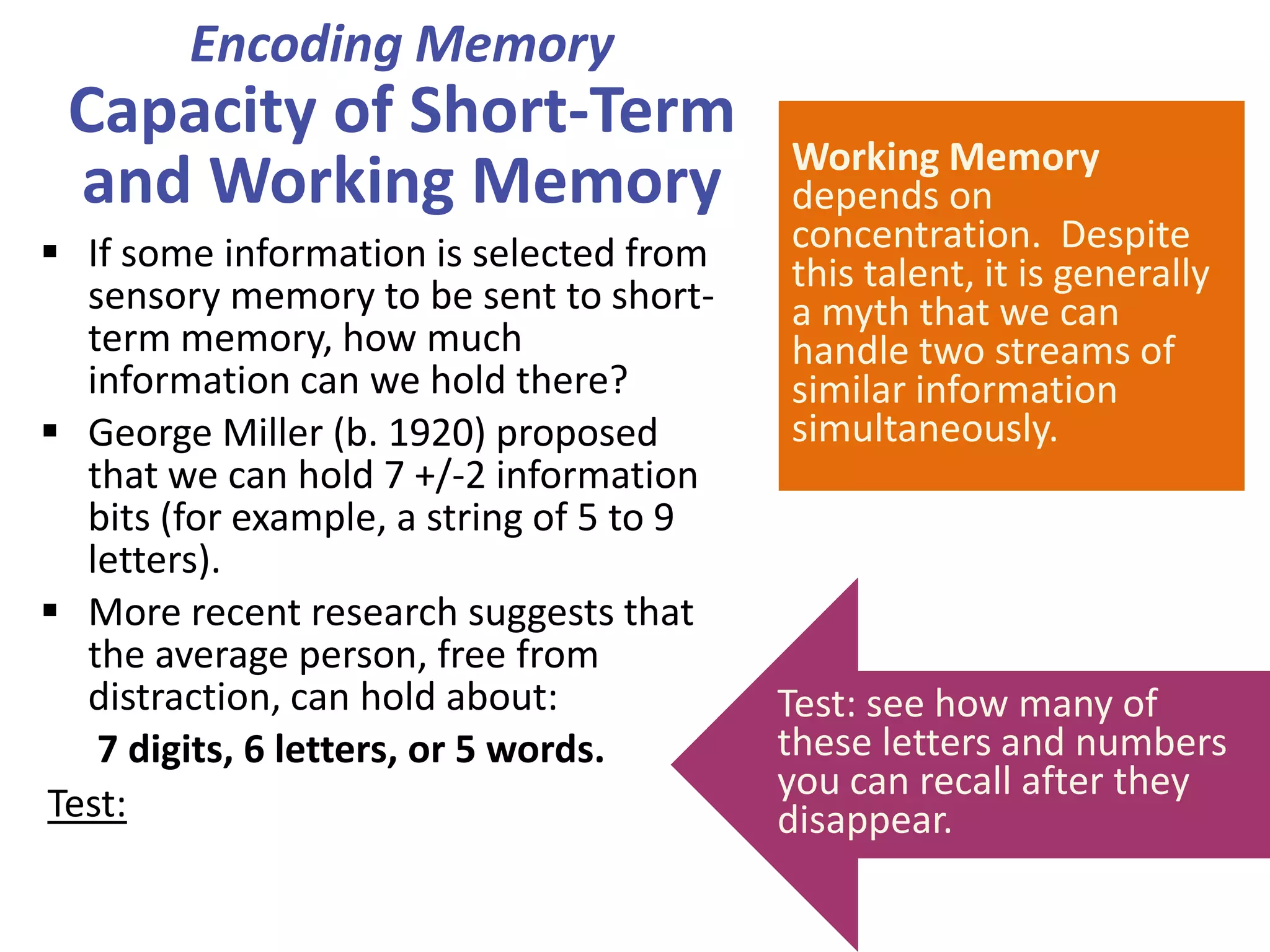 Encoding Memory

Capacity of Short-Term
and Working Memory
 If some information is selected from
sensory memory to be sent to shortterm memory, how much
information can we hold there?
 George Miller (b. 1920) proposed
that we can hold 7 +/-2 information
bits (for example, a string of 5 to 9
letters).
 More recent research suggests that
the average person, free from
distraction, can hold about:
7 digits, 6 letters, or 5 words.
Test:

–V M 3 C A Q 9 L D

Working Memory
depends on
concentration. Despite
this talent, it is generally
a myth that we can
handle two streams of
similar information
simultaneously.

Test: see how many of
these letters and numbers
you can recall after they
disappear.

 