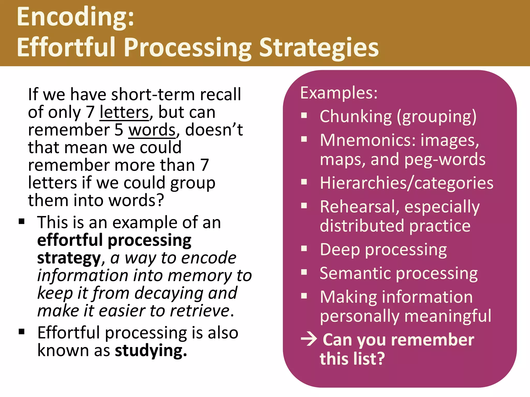 Encoding:
Effortful Processing Strategies
If we have short-term recall
of only 7 letters, but can
remember 5 words, doesn’t
that mean we could
remember more than 7
letters if we could group
them into words?
 This is an example of an
effortful processing
strategy, a way to encode
information into memory to
keep it from decaying and
make it easier to retrieve.
 Effortful processing is also
known as studying.

Examples:
 Chunking (grouping)
 Mnemonics: images,
maps, and peg-words
 Hierarchies/categories
 Rehearsal, especially
distributed practice
 Deep processing
 Semantic processing
 Making information
personally meaningful
 Can you remember
this list?

 