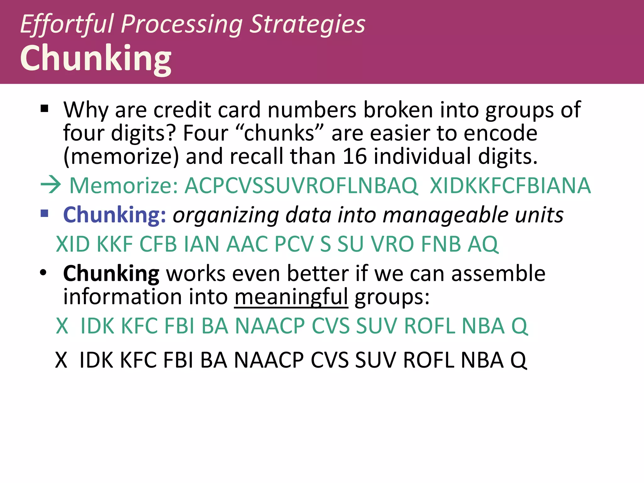 Effortful Processing Strategies

Chunking
 Why are credit card numbers broken into groups of
four digits? Four “chunks” are easier to encode
(memorize) and recall than 16 individual digits.
 Memorize: ACPCVSSUVROFLNBAQ XIDKKFCFBIANA
 Chunking: organizing data into manageable units
XID KKF CFB IAN AAC PCV S SU VRO FNB AQ
• Chunking works even better if we can assemble
information into meaningful groups:
X IDK KFC FBI BA NAACP CVS SUV ROFL NBA Q
X IDK KFC FBI BA NAACP CVS SUV ROFL NBA Q

 