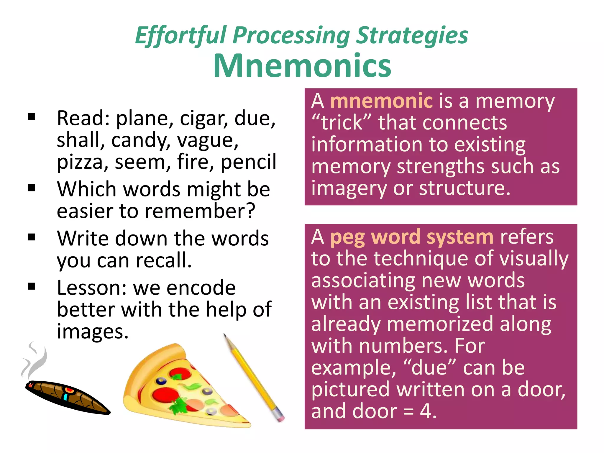 Effortful Processing Strategies

Mnemonics

 Read: plane, cigar, due,
shall, candy, vague,
pizza, seem, fire, pencil
 Which words might be
easier to remember?
 Write down the words
you can recall.
 Lesson: we encode
better with the help of
images.

A mnemonic is a memory
“trick” that connects
information to existing
memory strengths such as
imagery or structure.
A peg word system refers
to the technique of visually
associating new words
with an existing list that is
already memorized along
with numbers. For
example, “due” can be
pictured written on a door,
and door = 4.

 