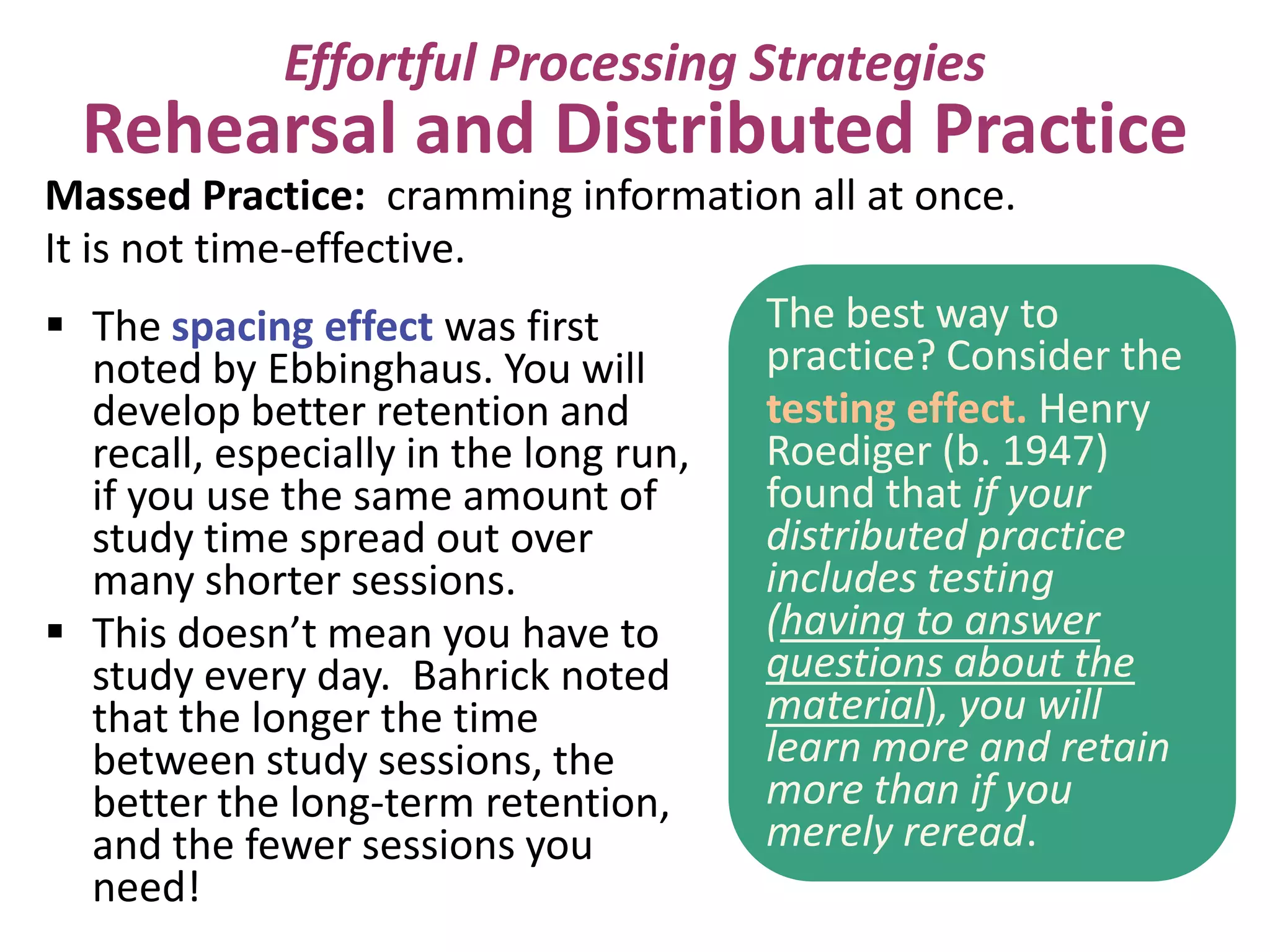 Effortful Processing Strategies

Rehearsal and Distributed Practice
Massed Practice: cramming information all at once.
It is not time-effective.
The best way to
 The spacing effect was first
practice? Consider the
noted by Ebbinghaus. You will
testing effect. Henry
develop better retention and
Roediger (b. 1947)
recall, especially in the long run,
found that if your
if you use the same amount of
distributed practice
study time spread out over
includes testing
many shorter sessions.
(having to answer
 This doesn’t mean you have to
questions about the
study every day. Bahrick noted
material), you will
that the longer the time
learn more and retain
between study sessions, the
more than if you
better the long-term retention,
merely reread.
and the fewer sessions you
need!

 