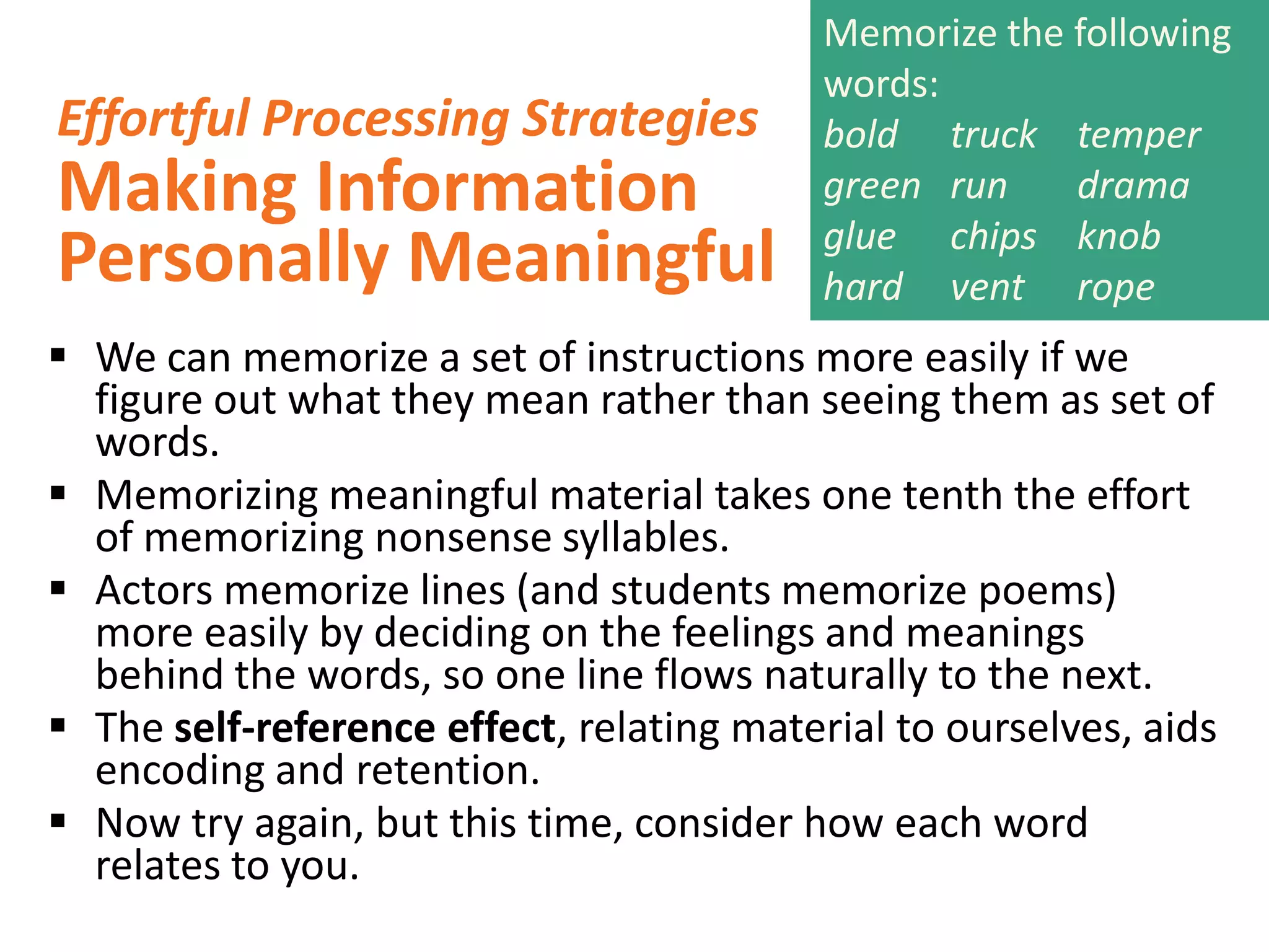 Effortful Processing Strategies

Making Information
Personally Meaningful

Memorize the following
words:
bold truck temper
green run
drama
glue chips knob
hard vent rope

 We can memorize a set of instructions more easily if we
figure out what they mean rather than seeing them as set of
words.
 Memorizing meaningful material takes one tenth the effort
of memorizing nonsense syllables.
 Actors memorize lines (and students memorize poems)
more easily by deciding on the feelings and meanings
behind the words, so one line flows naturally to the next.
 The self-reference effect, relating material to ourselves, aids
encoding and retention.
 Now try again, but this time, consider how each word
relates to you.

 
