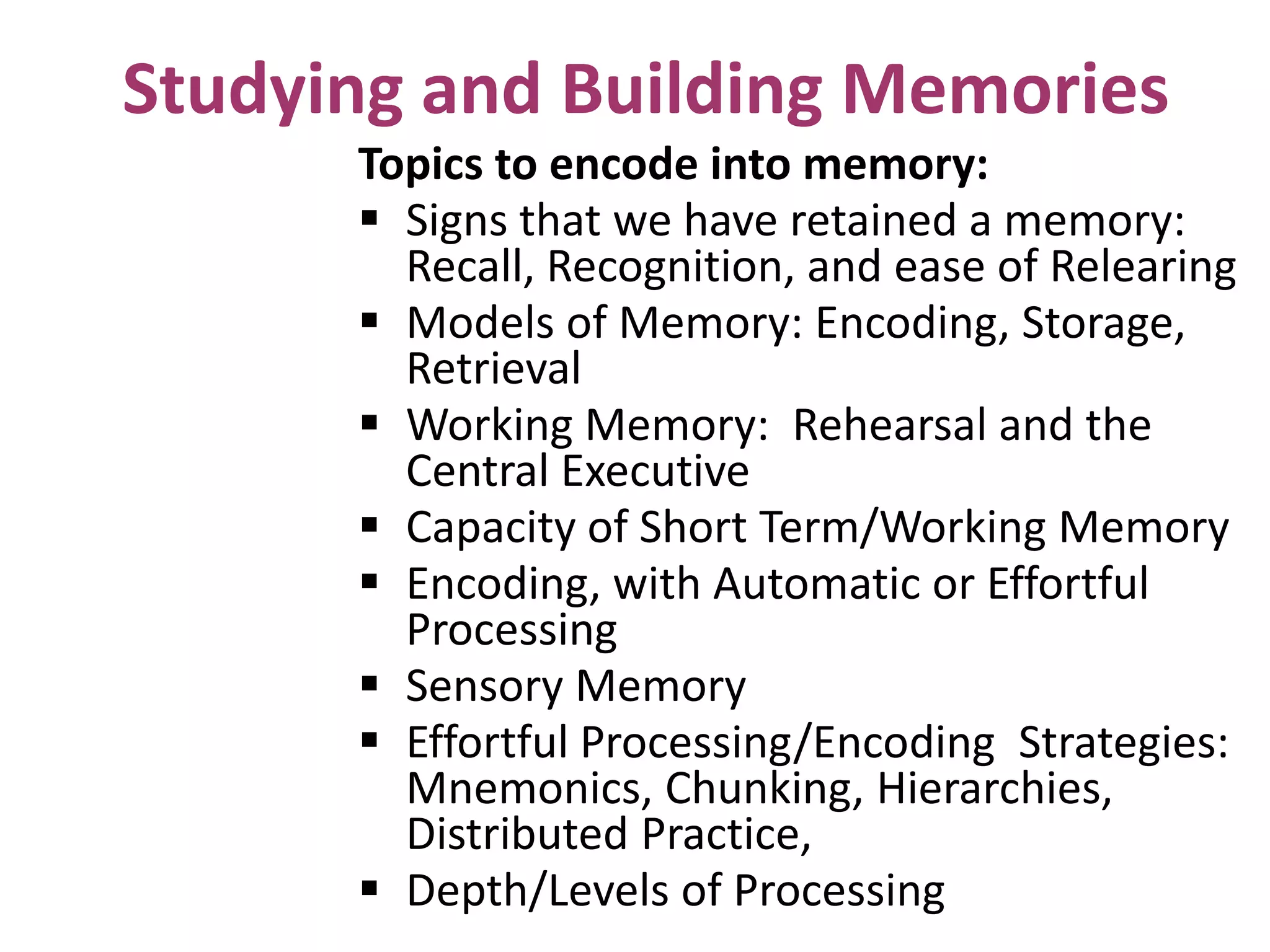 Studying and Building Memories
Topics to encode into memory:
 Signs that we have retained a memory:
Recall, Recognition, and ease of Relearing
 Models of Memory: Encoding, Storage,
Retrieval
 Working Memory: Rehearsal and the
Central Executive
 Capacity of Short Term/Working Memory
 Encoding, with Automatic or Effortful
Processing
 Sensory Memory
 Effortful Processing/Encoding Strategies:
Mnemonics, Chunking, Hierarchies,
Distributed Practice,
 Depth/Levels of Processing

 