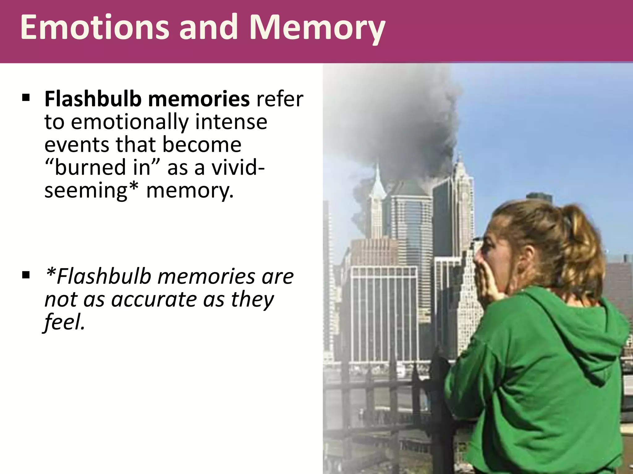 Emotions and Memory
 Flashbulb memories refer
to emotionally intense
events that become
“burned in” as a vividseeming* memory.
 *Flashbulb memories are
not as accurate as they
feel.

 