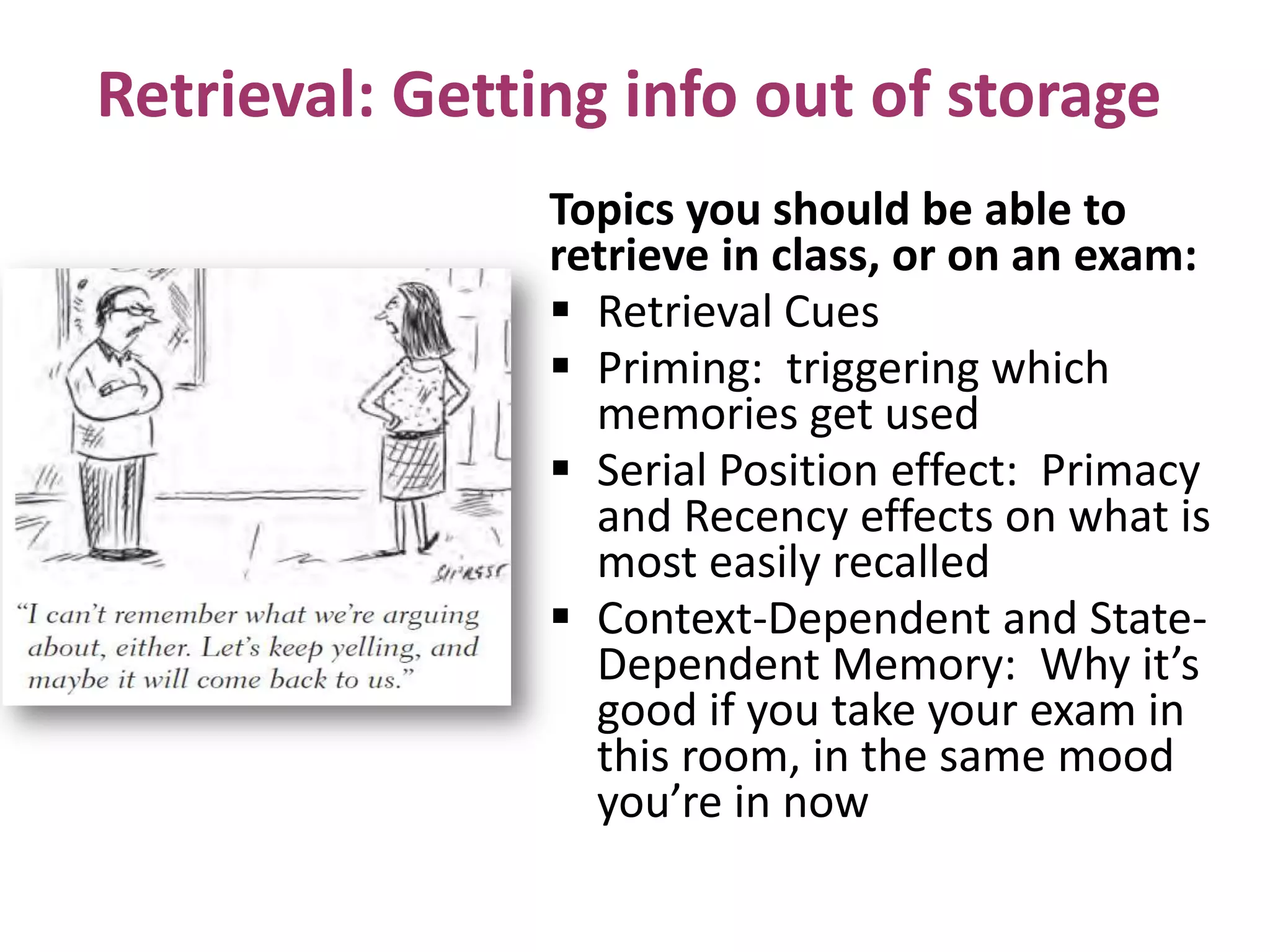 Retrieval: Getting info out of storage
Topics you should be able to
retrieve in class, or on an exam:
 Retrieval Cues
 Priming: triggering which
memories get used
 Serial Position effect: Primacy
and Recency effects on what is
most easily recalled
 Context-Dependent and StateDependent Memory: Why it’s
good if you take your exam in
this room, in the same mood
you’re in now

 