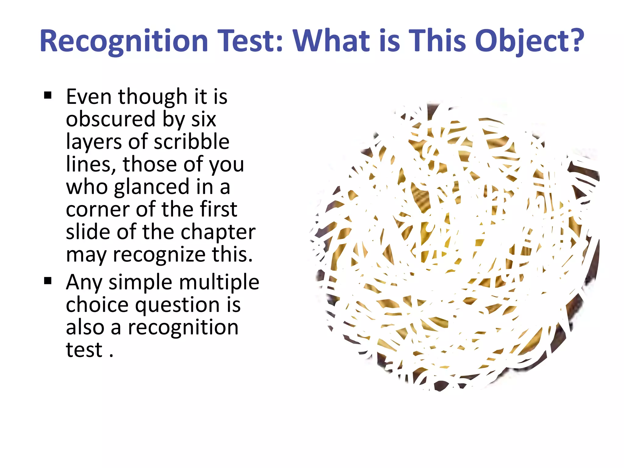 Recognition Test: What is This Object?
 Even though it is
obscured by six
layers of scribble
lines, those of you
who glanced in a
corner of the first
slide of the chapter
may recognize this.
 Any simple multiple
choice question is
also a recognition
test .

 