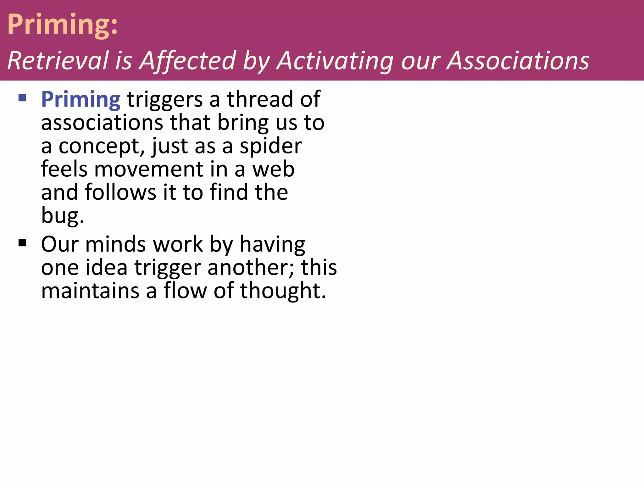 Priming:
Retrieval is Affected by Activating our Associations
 Priming triggers a thread of
associations that bring us to
a concept, just as a spider
feels movement in a web
and follows it to find the
bug.
 Our minds work by having
one idea trigger another; this
maintains a flow of thought.

 