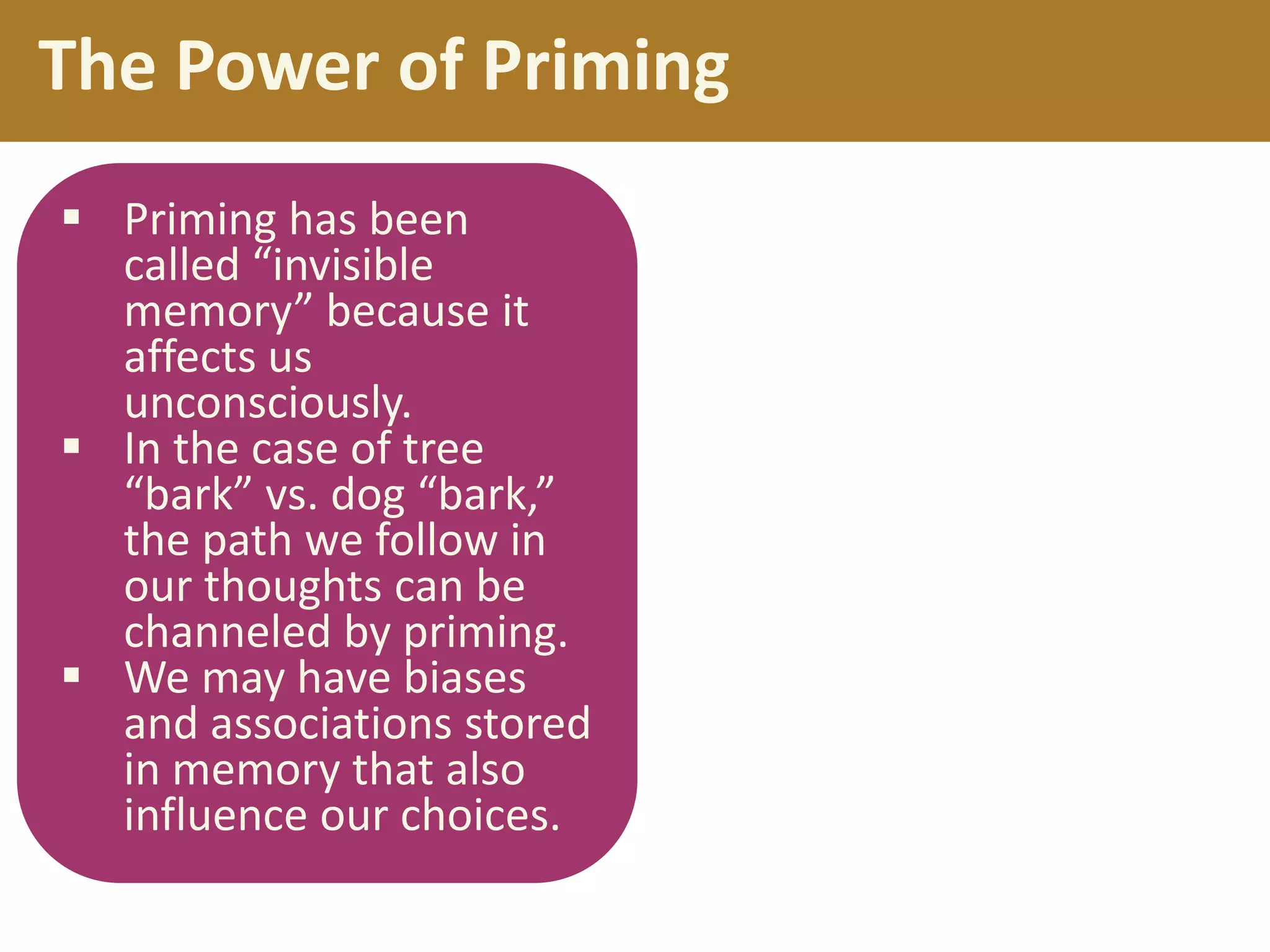 The Power of Priming
 Priming has been
called “invisible
memory” because it
affects us
unconsciously.
 In the case of tree
“bark” vs. dog “bark,”
the path we follow in
our thoughts can be
channeled by priming.
 We may have biases
and associations stored
in memory that also
influence our choices.

 