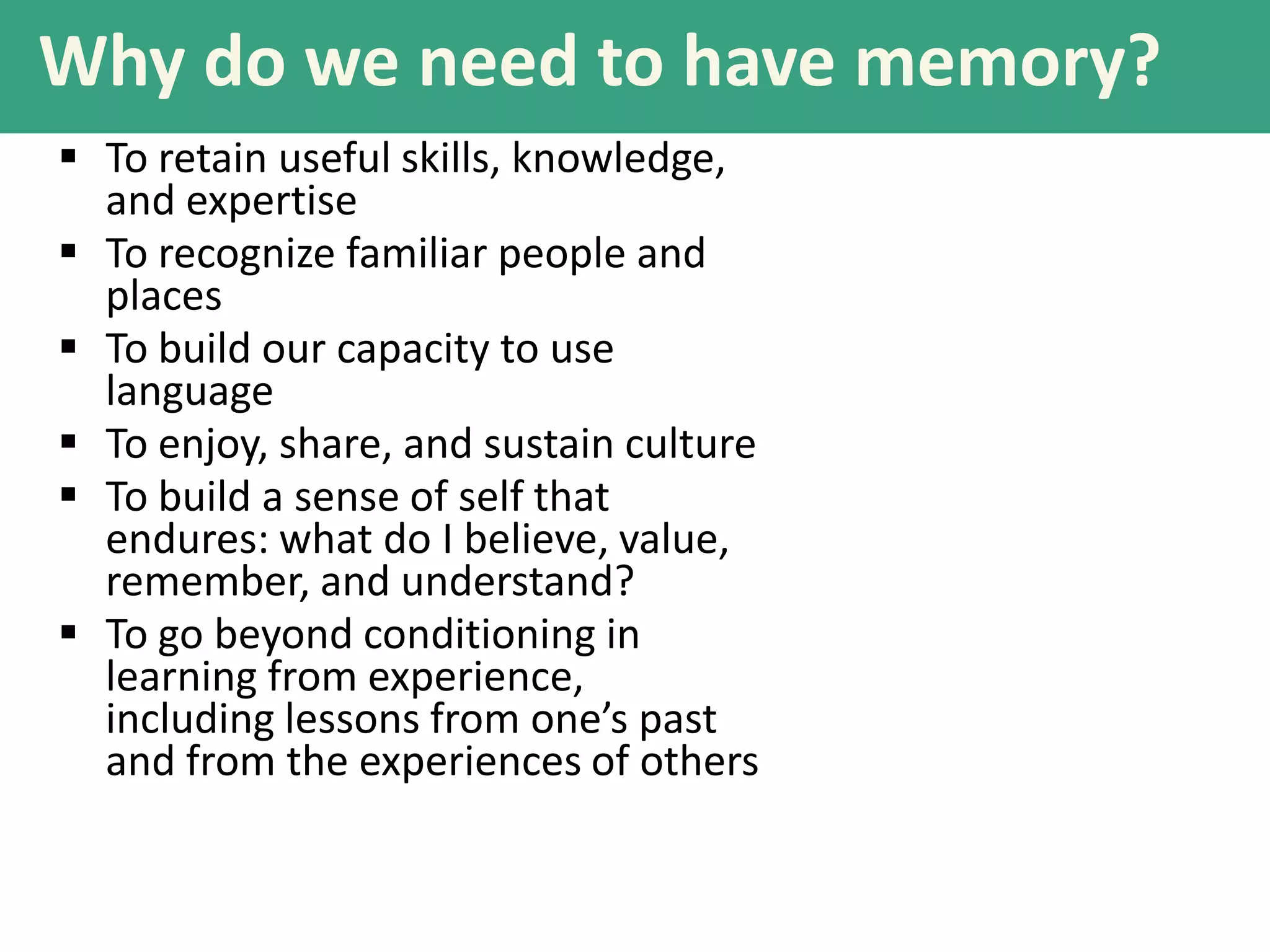 Why do we need to have memory?
 To retain useful skills, knowledge,
and expertise
 To recognize familiar people and
places
 To build our capacity to use
language
 To enjoy, share, and sustain culture
 To build a sense of self that
endures: what do I believe, value,
remember, and understand?
 To go beyond conditioning in
learning from experience,
including lessons from one’s past
and from the experiences of others

 