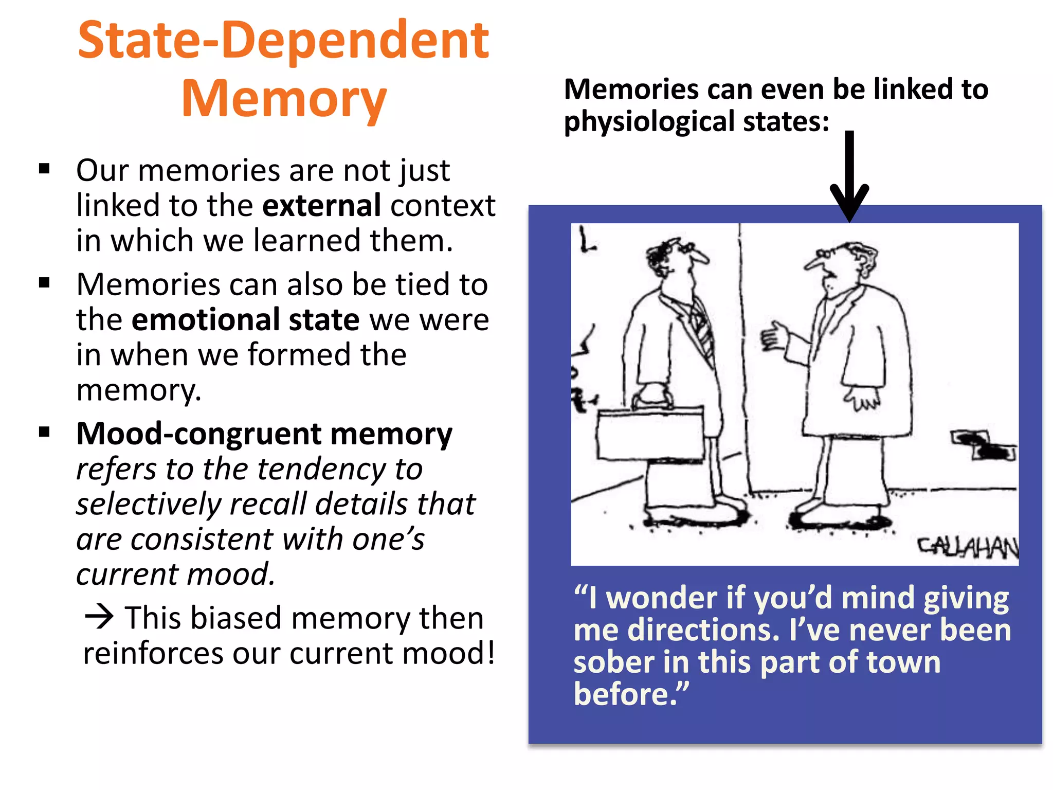 State-Dependent
Memory
 Our memories are not just
linked to the external context
in which we learned them.
 Memories can also be tied to
the emotional state we were
in when we formed the
memory.
 Mood-congruent memory
refers to the tendency to
selectively recall details that
are consistent with one’s
current mood.
 This biased memory then
reinforces our current mood!

Memories can even be linked to
physiological states:

“I wonder if you’d mind giving
me directions. I’ve never been
sober in this part of town
before.”

 