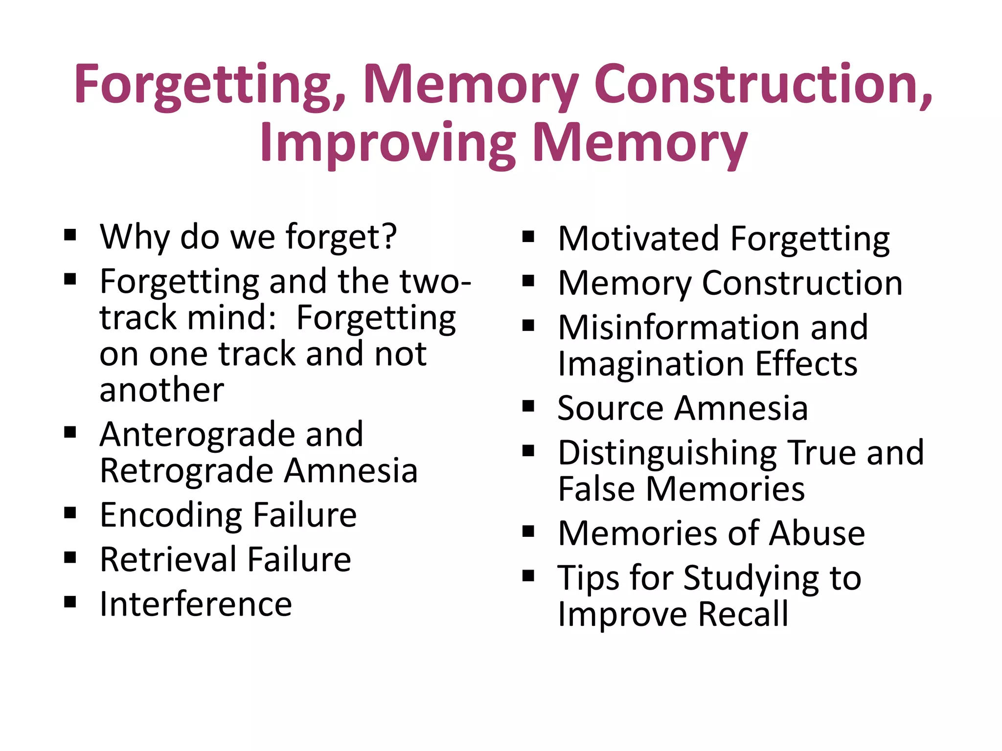 Forgetting, Memory Construction,
Improving Memory
 Why do we forget?
 Forgetting and the twotrack mind: Forgetting
on one track and not
another
 Anterograde and
Retrograde Amnesia
 Encoding Failure
 Retrieval Failure
 Interference

 Motivated Forgetting
 Memory Construction
 Misinformation and
Imagination Effects
 Source Amnesia
 Distinguishing True and
False Memories
 Memories of Abuse
 Tips for Studying to
Improve Recall

 