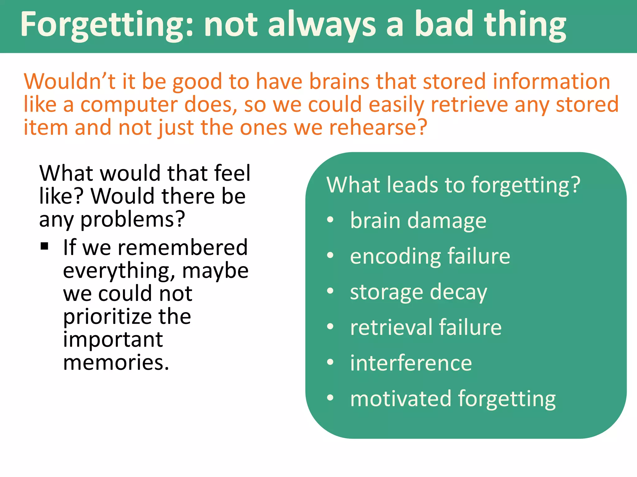Forgetting: not always a bad thing
Wouldn’t it be good to have brains that stored information
like a computer does, so we could easily retrieve any stored
item and not just the ones we rehearse?
What would that feel
like? Would there be
any problems?
 If we remembered
everything, maybe
we could not
prioritize the
important
memories.

What leads to forgetting?
• brain damage
• encoding failure
• storage decay
• retrieval failure
• interference
• motivated forgetting

 