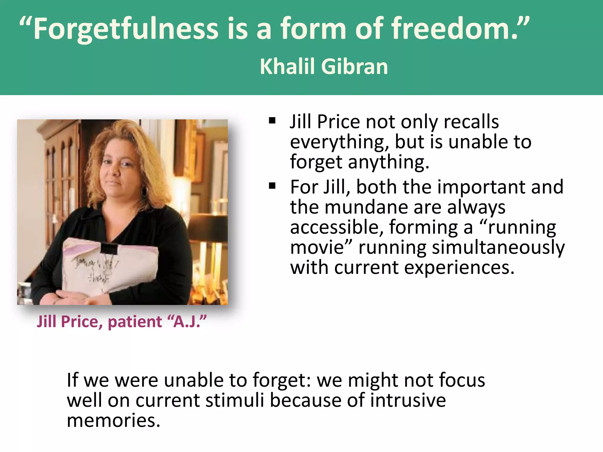 “Forgetfulness is a form of freedom.”
Khalil Gibran
 Jill Price not only recalls
everything, but is unable to
forget anything.
 For Jill, both the important and
the mundane are always
accessible, forming a “running
movie” running simultaneously
with current experiences.
Jill Price, patient “A.J.”

If we were unable to forget: we might not focus
well on current stimuli because of intrusive
memories.

 