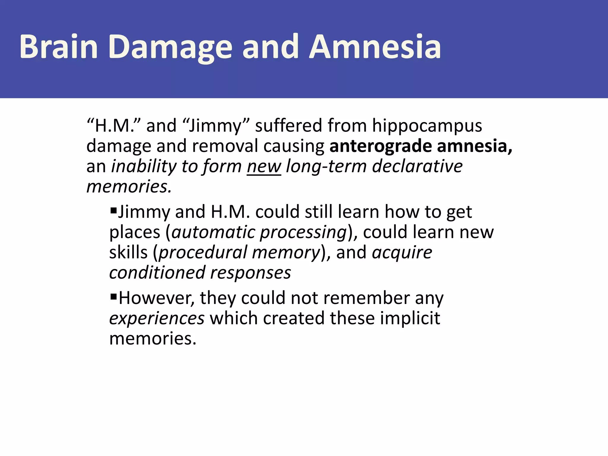 Brain Damage and Amnesia
“H.M.” and “Jimmy” suffered from hippocampus
damage and removal causing anterograde amnesia,
an inability to form new long-term declarative
memories.
Jimmy and H.M. could still learn how to get
places (automatic processing), could learn new
skills (procedural memory), and acquire
conditioned responses
However, they could not remember any
experiences which created these implicit
memories.

 