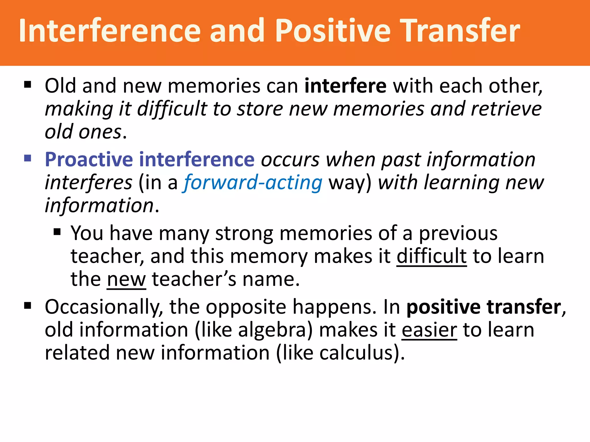 Interference and Positive Transfer
 Old and new memories can interfere with each other,
making it difficult to store new memories and retrieve
old ones.
 Proactive interference occurs when past information
interferes (in a forward-acting way) with learning new
information.
 You have many strong memories of a previous
teacher, and this memory makes it difficult to learn
the new teacher’s name.
 Occasionally, the opposite happens. In positive transfer,
old information (like algebra) makes it easier to learn
related new information (like calculus).

 