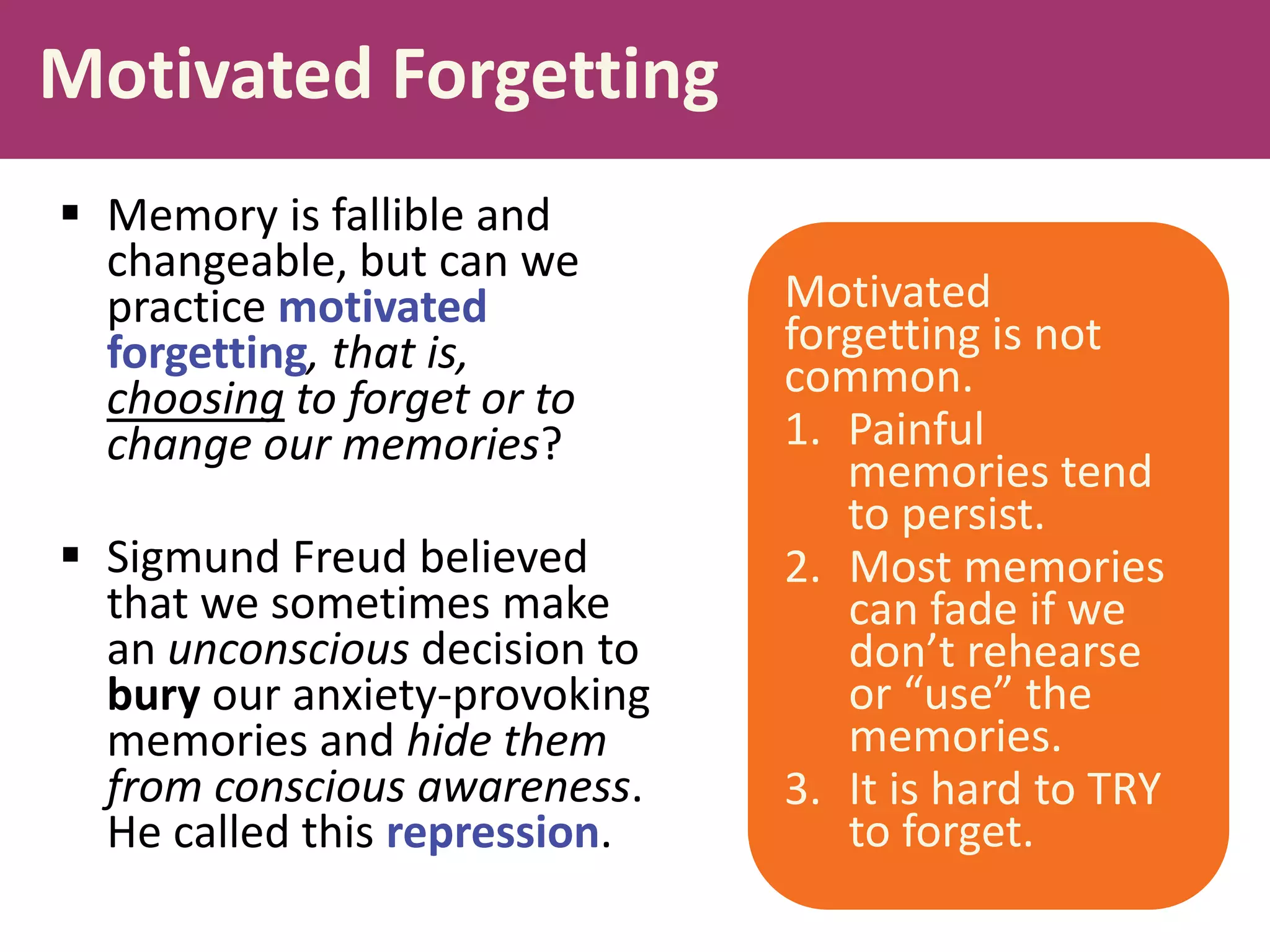 Motivated Forgetting
 Memory is fallible and
changeable, but can we
practice motivated
forgetting, that is,
choosing to forget or to
change our memories?

 Sigmund Freud believed
that we sometimes make
an unconscious decision to
bury our anxiety-provoking
memories and hide them
from conscious awareness.
He called this repression.

Motivated
forgetting is not
common.
1. Painful
memories tend
to persist.
2. Most memories
can fade if we
don’t rehearse
or “use” the
memories.
3. It is hard to TRY
to forget.

 
