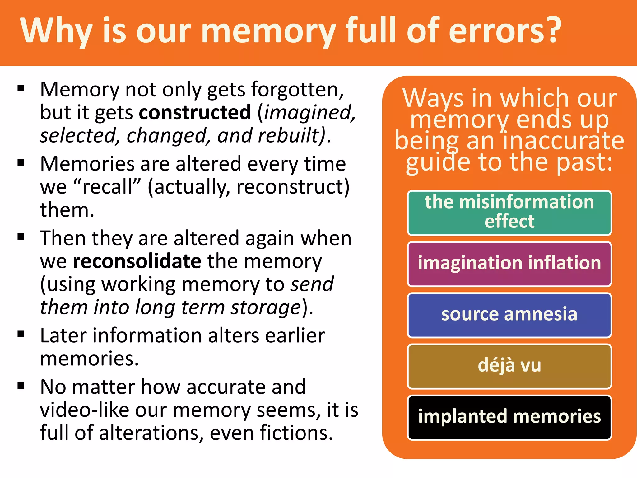 Why is our memory full of errors?
 Memory not only gets forgotten,
but it gets constructed (imagined,
selected, changed, and rebuilt).
 Memories are altered every time
we “recall” (actually, reconstruct)
them.
 Then they are altered again when
we reconsolidate the memory
(using working memory to send
them into long term storage).
 Later information alters earlier
memories.
 No matter how accurate and
video-like our memory seems, it is
full of alterations, even fictions.

Ways in which our
memory ends up
being an inaccurate
guide to the past:
the misinformation
effect

imagination inflation
source amnesia
déjà vu
implanted memories

 