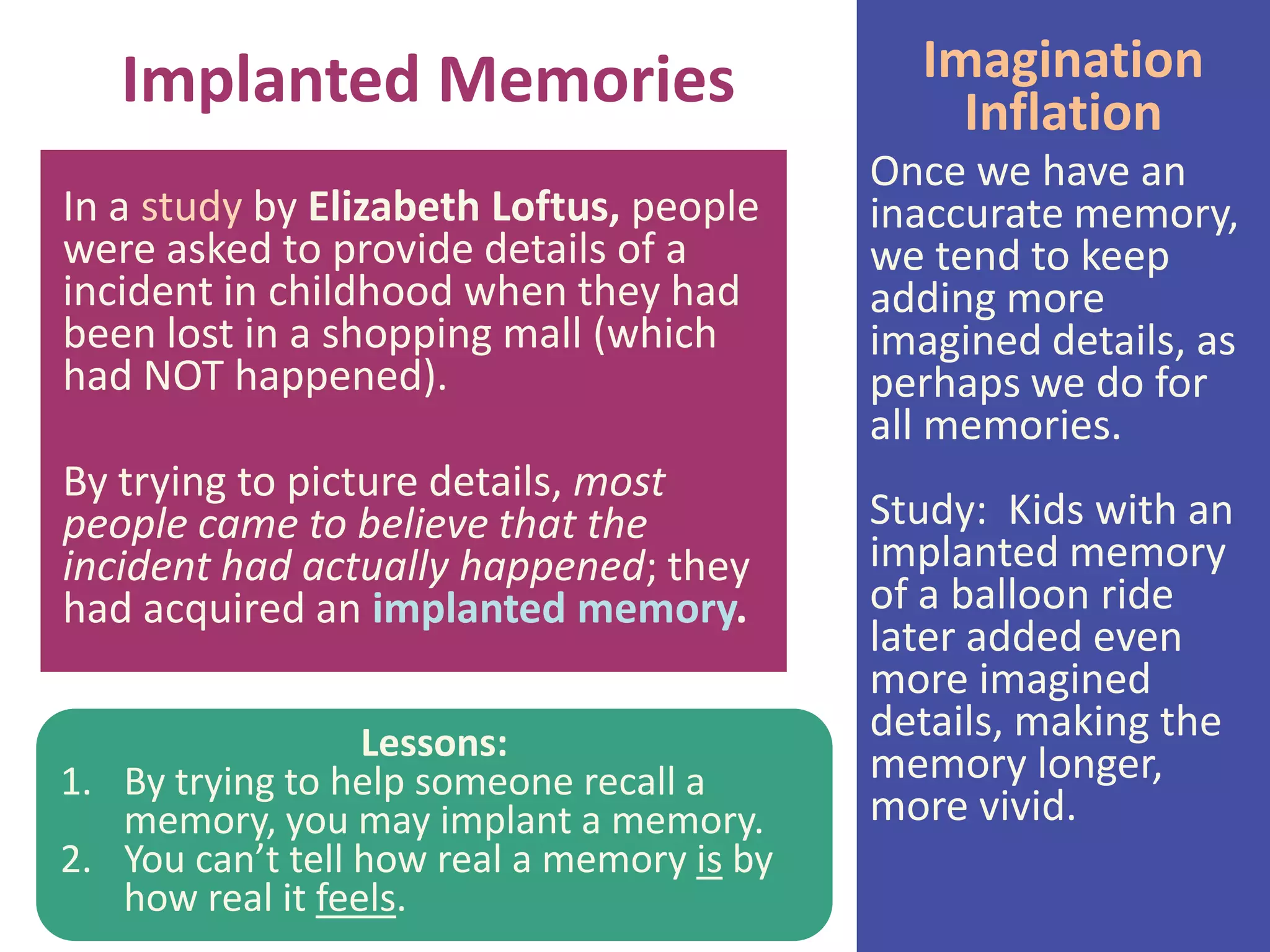 Implanted Memories
In a study by Elizabeth Loftus, people
were asked to provide details of a
incident in childhood when they had
been lost in a shopping mall (which
had NOT happened).
By trying to picture details, most
people came to believe that the
incident had actually happened; they
had acquired an implanted memory.
Lessons:
1. By trying to help someone recall a
memory, you may implant a memory.
2. You can’t tell how real a memory is by
how real it feels.

Imagination
Inflation
Once we have an
inaccurate memory,
we tend to keep
adding more
imagined details, as
perhaps we do for
all memories.
Study: Kids with an
implanted memory
of a balloon ride
later added even
more imagined
details, making the
memory longer,
more vivid.

 