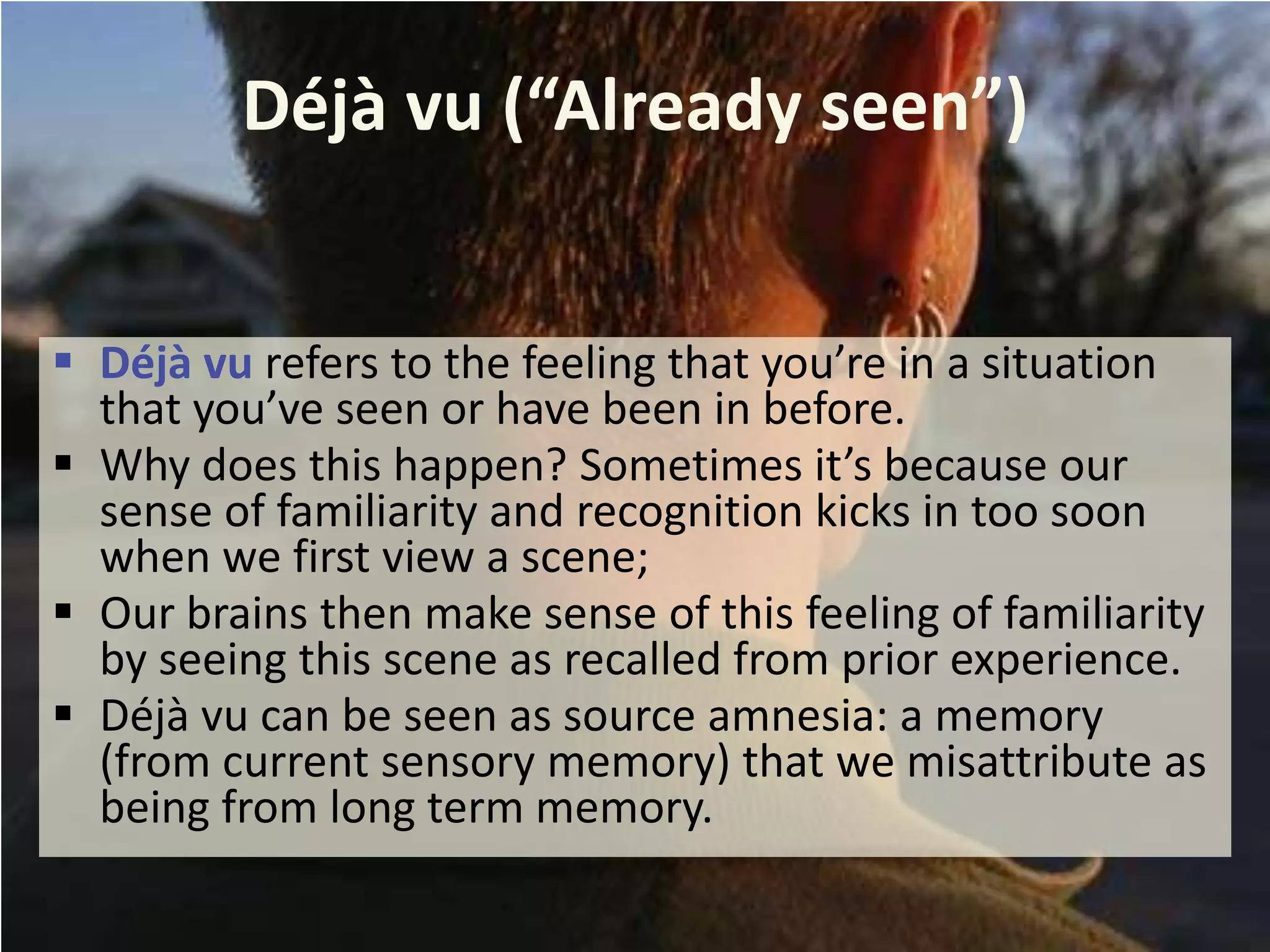 Déjà vu (“Already seen”)
 Déjà vu refers to the feeling that you’re in a situation
that you’ve seen or have been in before.
 Why does this happen? Sometimes it’s because our
sense of familiarity and recognition kicks in too soon
when we first view a scene;
 Our brains then make sense of this feeling of familiarity
by seeing this scene as recalled from prior experience.
 Déjà vu can be seen as source amnesia: a memory
(from current sensory memory) that we misattribute as
being from long term memory.

 