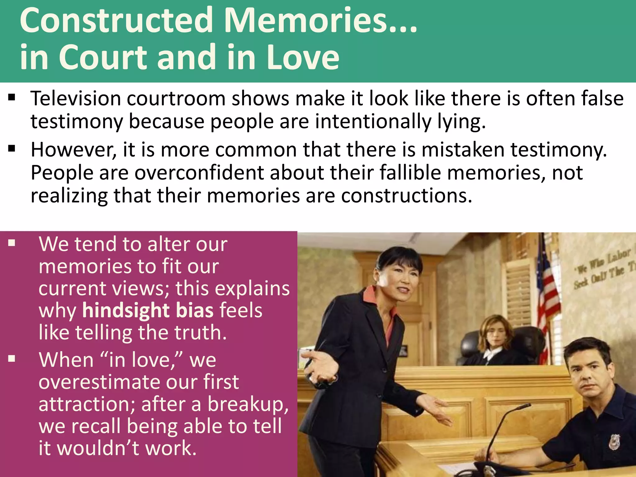 Constructed Memories...
in Court and in Love
 Television courtroom shows make it look like there is often false
testimony because people are intentionally lying.
 However, it is more common that there is mistaken testimony.
People are overconfident about their fallible memories, not
realizing that their memories are constructions.

 We tend to alter our
memories to fit our
current views; this explains
why hindsight bias feels
like telling the truth.
 When “in love,” we
overestimate our first
attraction; after a breakup,
we recall being able to tell
it wouldn’t work.

 