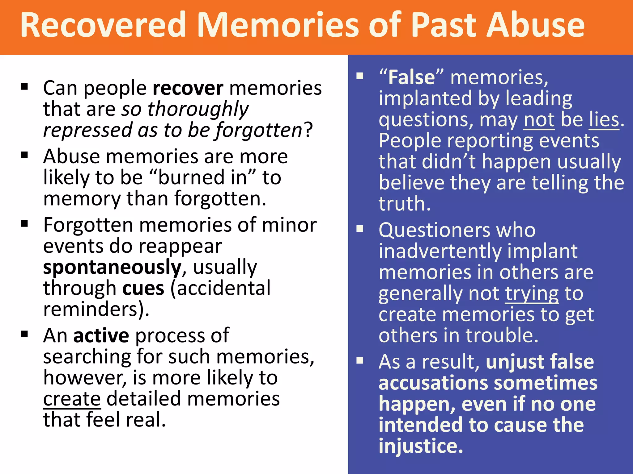 Recovered Memories of Past Abuse
 Can people recover memories
that are so thoroughly
repressed as to be forgotten?
 Abuse memories are more
likely to be “burned in” to
memory than forgotten.
 Forgotten memories of minor
events do reappear
spontaneously, usually
through cues (accidental
reminders).
 An active process of
searching for such memories,
however, is more likely to
create detailed memories
that feel real.

 “False” memories,
implanted by leading
questions, may not be lies.
People reporting events
that didn’t happen usually
believe they are telling the
truth.
 Questioners who
inadvertently implant
memories in others are
generally not trying to
create memories to get
others in trouble.
 As a result, unjust false
accusations sometimes
happen, even if no one
intended to cause the
injustice.

 