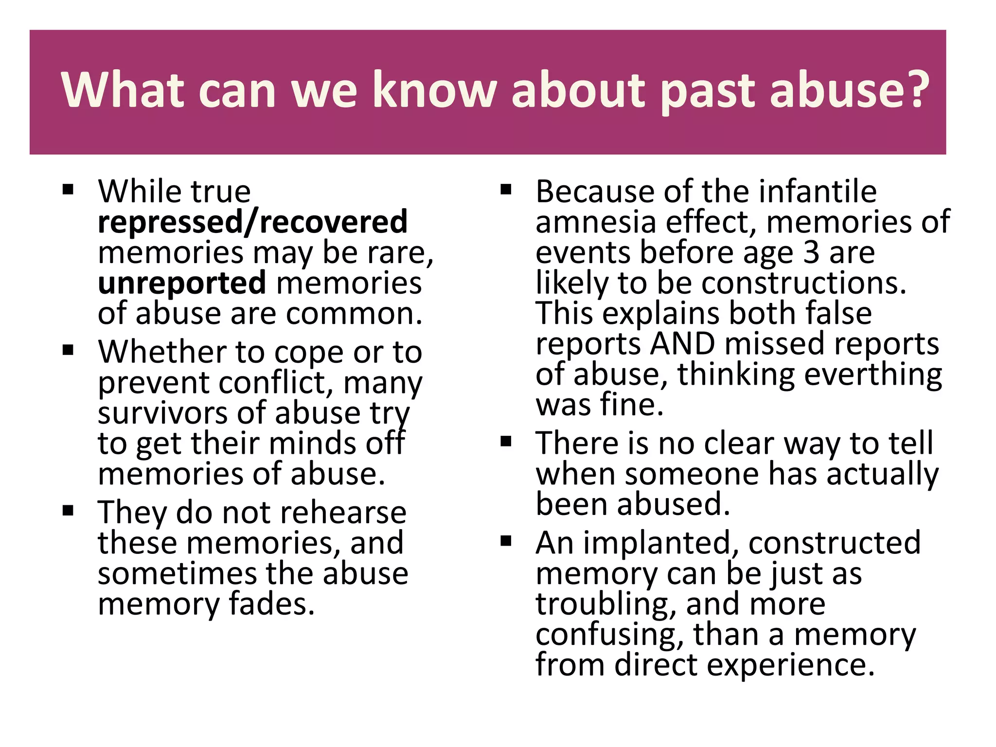 What can we know about past abuse?
 While true
repressed/recovered
memories may be rare,
unreported memories
of abuse are common.
 Whether to cope or to
prevent conflict, many
survivors of abuse try
to get their minds off
memories of abuse.
 They do not rehearse
these memories, and
sometimes the abuse
memory fades.

 Because of the infantile
amnesia effect, memories of
events before age 3 are
likely to be constructions.
This explains both false
reports AND missed reports
of abuse, thinking everthing
was fine.
 There is no clear way to tell
when someone has actually
been abused.
 An implanted, constructed
memory can be just as
troubling, and more
confusing, than a memory
from direct experience.

 