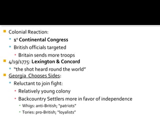 




Colonial Reaction:
 1st Continental Congress
 British officials targeted
▪ Britain sends more troops
4/19/1775: Lexington & Concord
 “the shot heard round the world”
Georgia Chooses Sides:
 Reluctant to join fight:
▪ Relatively young colony
▪ Backcountry Settlers more in favor of independence
▪ Whigs: anti-British; “patriots”
▪ Tories: pro-British; “loyalists”

 