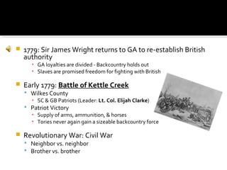 

1779: Sir James Wright returns to GA to re-establish British
authority
▪ GA loyalties are divided - Backcountry holds out
▪ Slaves are promised freedom for fighting with British



Early 1779: Battle of Kettle Creek

 Wilkes County
▪ SC & GB Patriots (Leader: Lt. Col. Elijah Clarke)
 Patriot Victory
▪ Supply of arms, ammunition, & horses
▪ Tories never again gain a sizeable backcountry force



Revolutionary War: Civil War
 Neighbor vs. neighbor
 Brother vs. brother

 