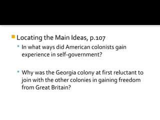  Locating the Main Ideas, p.107
 In what ways did American colonists gain

experience in self-government?

 Why was the Georgia colony at first reluctant to

join with the other colonies in gaining freedom
from Great Britain?

 