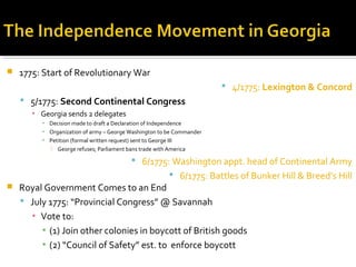 

1775: Start of Revolutionary War
 4/1775: Lexington & Concord
 5/1775: Second Continental Congress
▪ Georgia sends 2 delegates
▪ Decision made to draft a Declaration of Independence
▪ Organization of army – George Washington to be Commander
▪ Petition (formal written request) sent to George III
 George refuses; Parliament bans trade with America

 6/1775: Washington appt. head of Continental Army
 6/1775: Battles of Bunker Hill & Breed’s Hill



Royal Government Comes to an End
 July 1775: “Provincial Congress” @ Savannah
▪ Vote to:
▪ (1) Join other colonies in boycott of British goods
▪ (2) “Council of Safety” est. to enforce boycott

 